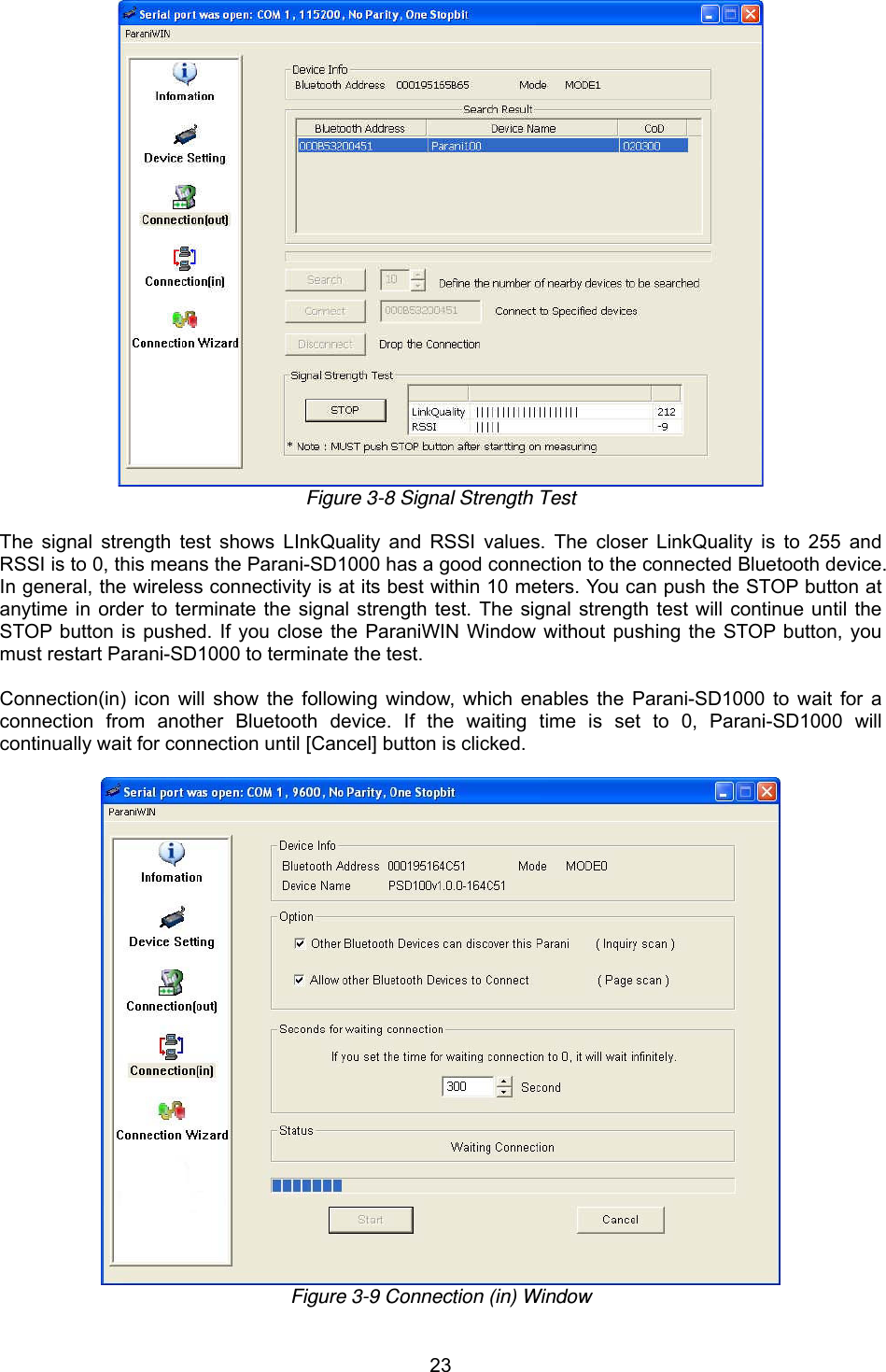  23 Figure 3-8 Signal Strength Test  The signal strength test shows LInkQuality and RSSI values. The closer LinkQuality is to 255 and RSSI is to 0, this means the Parani-SD1000 has a good connection to the connected Bluetooth device. In general, the wireless connectivity is at its best within 10 meters. You can push the STOP button at anytime in order to terminate the signal strength test. The signal strength test will continue until the STOP button is pushed. If you close the ParaniWIN Window without pushing the STOP button, you must restart Parani-SD1000 to terminate the test.  Connection(in) icon will show the following window, which enables the Parani-SD1000 to wait for a connection from another Bluetooth device. If the waiting time is set to 0, Parani-SD1000 will continually wait for connection until [Cancel] button is clicked.   Figure 3-9 Connection (in) Window 