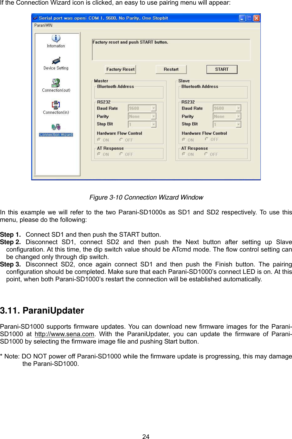  24  If the Connection Wizard icon is clicked, an easy to use pairing menu will appear:    Figure 3-10 Connection Wizard Window  In this example we will refer to the two Parani-SD1000s as SD1 and SD2 respectively. To use this menu, please do the following:    Step 1.  Connect SD1 and then push the START button. Step 2.  Disconnect SD1, connect SD2 and then push the Next button after setting up Slave configuration. At this time, the dip switch value should be ATcmd mode. The flow control setting can be changed only through dip switch. Step 3.  Disconnect SD2, once again connect SD1 and then push the Finish button. The pairing configuration should be completed. Make sure that each Parani-SD1000’s connect LED is on. At this point, when both Parani-SD1000’s restart the connection will be established automatically.    3.11. ParaniUpdater  Parani-SD1000 supports firmware updates. You can download new firmware images for the Parani-SD1000 at http://www.sena.com. With the ParaniUpdater, you can update the firmware of Parani-SD1000 by selecting the firmware image file and pushing Start button.  * Note: DO NOT power off Parani-SD1000 while the firmware update is progressing, this may damage the Parani-SD1000.  