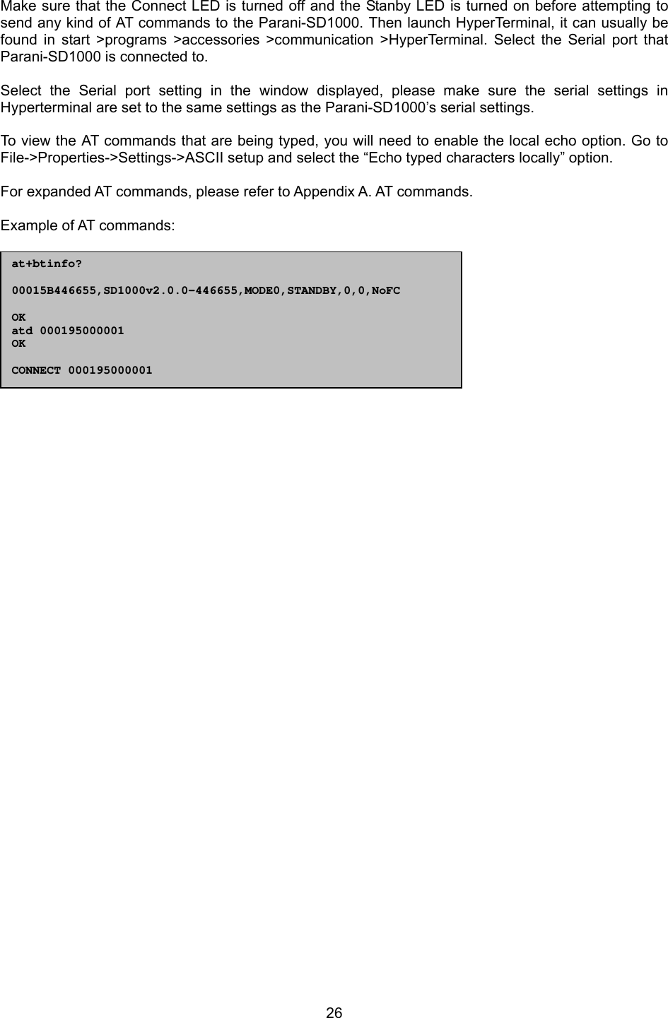  26 Make sure that the Connect LED is turned off and the Stanby LED is turned on before attempting to send any kind of AT commands to the Parani-SD1000. Then launch HyperTerminal, it can usually be found in start &gt;programs &gt;accessories &gt;communication &gt;HyperTerminal. Select the Serial port that Parani-SD1000 is connected to.  Select the Serial port setting in the window displayed, please make sure the serial settings in Hyperterminal are set to the same settings as the Parani-SD1000’s serial settings.  To view the AT commands that are being typed, you will need to enable the local echo option. Go to File-&gt;Properties-&gt;Settings-&gt;ASCII setup and select the “Echo typed characters locally” option.  For expanded AT commands, please refer to Appendix A. AT commands.  Example of AT commands:                  at+btinfo?  00015B446655,SD1000v2.0.0-446655,MODE0,STANDBY,0,0,NoFC  OK atd 000195000001 OK  CONNECT 000195000001 