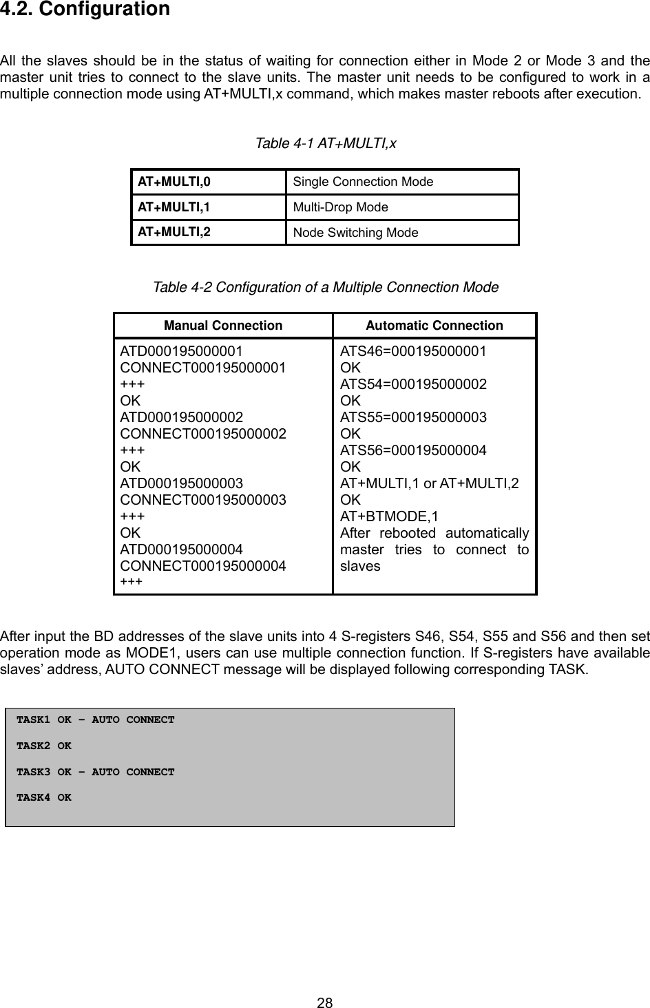  284.2. Configuration   All the slaves should be in the status of waiting for connection either in Mode 2 or Mode 3 and the master unit tries to connect to the slave units. The master unit needs to be configured to work in a multiple connection mode using AT+MULTI,x command, which makes master reboots after execution.   Table 4-1 AT+MULTI,x  AT+MULTI,0   Single Connection Mode AT+MULTI,1  Multi-Drop Mode AT+MULTI,2   Node Switching Mode   Table 4-2 Configuration of a Multiple Connection Mode  Manual Connection  Automatic Connection ATD000195000001 CONNECT000195000001 +++ OK ATD000195000002 CONNECT000195000002 +++ OK ATD000195000003 CONNECT000195000003 +++ OK ATD000195000004 CONNECT000195000004 +++ ATS46=000195000001 OK ATS54=000195000002 OK ATS55=000195000003 OK ATS56=000195000004 OK AT+MULTI,1 or AT+MULTI,2 OK AT+BTMODE,1 After rebooted automatically master tries to connect to slaves    After input the BD addresses of the slave units into 4 S-registers S46, S54, S55 and S56 and then set operation mode as MODE1, users can use multiple connection function. If S-registers have available slaves’ address, AUTO CONNECT message will be displayed following corresponding TASK.                TASK1 OK – AUTO CONNECT  TASK2 OK   TASK3 OK – AUTO CONNECT  TASK4 OK   