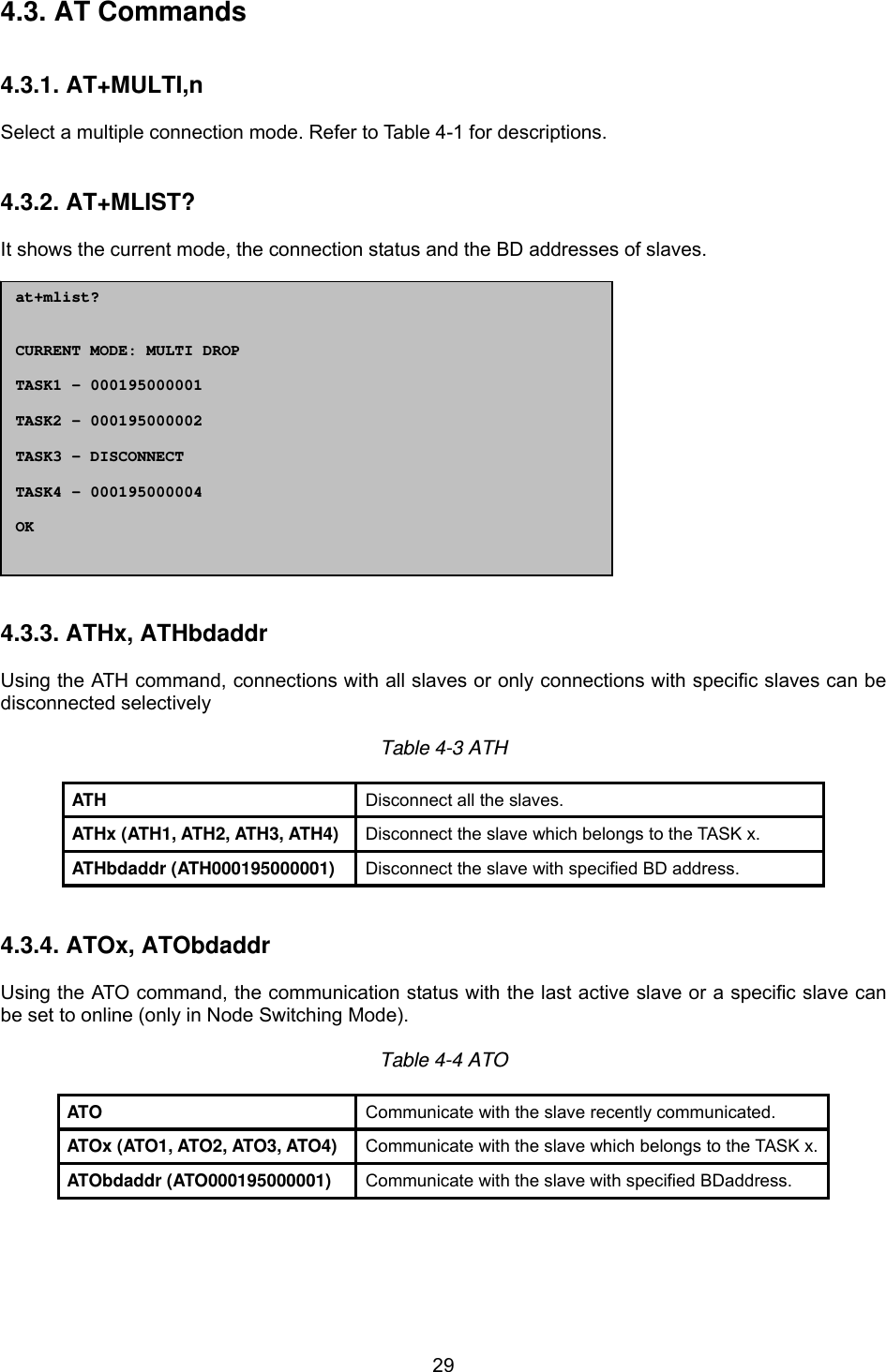  294.3. AT Commands   4.3.1. AT+MULTI,n  Select a multiple connection mode. Refer to Table 4-1 for descriptions.   4.3.2. AT+MLIST?  It shows the current mode, the connection status and the BD addresses of slaves.                 4.3.3. ATHx, ATHbdaddr  Using the ATH command, connections with all slaves or only connections with specific slaves can be disconnected selectively  Table 4-3 ATH  ATH  Disconnect all the slaves. ATHx (ATH1, ATH2, ATH3, ATH4)  Disconnect the slave which belongs to the TASK x. ATHbdaddr (ATH000195000001)  Disconnect the slave with specified BD address.   4.3.4. ATOx, ATObdaddr  Using the ATO command, the communication status with the last active slave or a specific slave can be set to online (only in Node Switching Mode).  Table 4-4 ATO  ATO  Communicate with the slave recently communicated. ATOx (ATO1, ATO2, ATO3, ATO4)  Communicate with the slave which belongs to the TASK x. ATObdaddr (ATO000195000001)  Communicate with the slave with specified BDaddress.    at+mlist?   CURRENT MODE: MULTI DROP  TASK1 – 000195000001  TASK2 – 000195000002  TASK3 – DISCONNECT  TASK4 - 000195000004  OK  