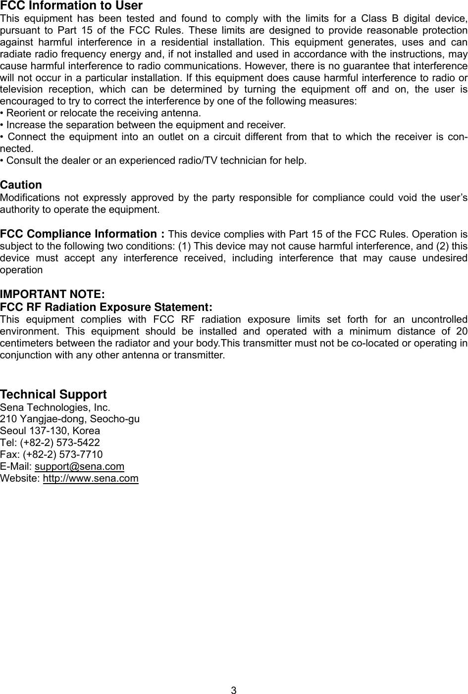  3 FCC Information to User This equipment has been tested and found to comply with the limits for a Class B digital device, pursuant to Part 15 of the FCC Rules. These limits are designed to provide reasonable protection against harmful interference in a residential installation. This equipment generates, uses and can radiate radio frequency energy and, if not installed and used in accordance with the instructions, may cause harmful interference to radio communications. However, there is no guarantee that interference will not occur in a particular installation. If this equipment does cause harmful interference to radio or television reception, which can be determined by turning the equipment off and on, the user is encouraged to try to correct the interference by one of the following measures: • Reorient or relocate the receiving antenna. • Increase the separation between the equipment and receiver. • Connect the equipment into an outlet on a circuit different from that to which the receiver is con-nected. • Consult the dealer or an experienced radio/TV technician for help.  Caution Modifications not expressly approved by the party responsible for compliance could void the user’s authority to operate the equipment.  FCC Compliance Information : This device complies with Part 15 of the FCC Rules. Operation is subject to the following two conditions: (1) This device may not cause harmful interference, and (2) this device must accept any interference received, including interference that may cause undesired operation  IMPORTANT NOTE: FCC RF Radiation Exposure Statement: This equipment complies with FCC RF radiation exposure limits set forth for an uncontrolled environment. This equipment should be installed and operated with a minimum distance of 20 centimeters between the radiator and your body.This transmitter must not be co-located or operating in conjunction with any other antenna or transmitter.   Technical Support Sena Technologies, Inc. 210 Yangjae-dong, Seocho-gu Seoul 137-130, Korea Tel: (+82-2) 573-5422 Fax: (+82-2) 573-7710 E-Mail: support@sena.com Website: http://www.sena.com 
