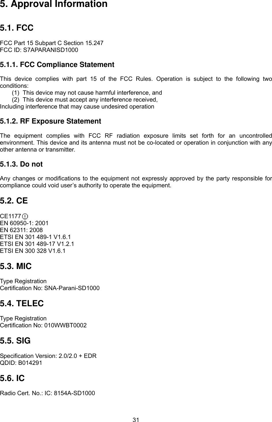  315. Approval Information   5.1. FCC  FCC Part 15 Subpart C Section 15.247 FCC ID: S7APARANISD1000  5.1.1. FCC Compliance Statement  This device complies with part 15 of the FCC Rules. Operation is subject to the following two conditions: (1)  This device may not cause harmful interference, and   (2)  This device must accept any interference received, Including interference that may cause undesired operation  5.1.2. RF Exposure Statement  The equipment complies with FCC RF radiation exposure limits set forth for an uncontrolled environment. This device and its antenna must not be co-located or operation in conjunction with any other antenna or transmitter.  5.1.3. Do not  Any changes or modifications to the equipment not expressly approved by the party responsible for compliance could void user’s authority to operate the equipment.  5.2. CE  CE1177  EN 60950-1: 2001 EN 62311: 2008 ETSI EN 301 489-1 V1.6.1 ETSI EN 301 489-17 V1.2.1 ETSI EN 300 328 V1.6.1  5.3. MIC  Type Registration Certification No: SNA-Parani-SD1000  5.4. TELEC  Type Registration Certification No: 010WWBT0002  5.5. SIG  Specification Version: 2.0/2.0 + EDR QDID: B014291  5.6. IC  Radio Cert. No.: IC: 8154A-SD1000 