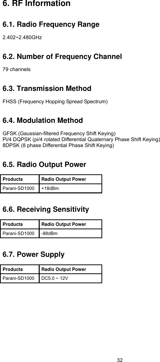  326. RF Information   6.1. Radio Frequency Range  2.402~2.480GHz   6.2. Number of Frequency Channel  79 channels   6.3. Transmission Method  FHSS (Frequency Hopping Spread Spectrum)   6.4. Modulation Method  GFSK (Gaussian-filtered Frequency Shift Keying) Pi/4 DQPSK (pi/4 rotated Differential Quaternary Phase Shift Keying) 8DPSK (8 phase Differential Phase Shift Keying)   6.5. Radio Output Power  Products Radio Output Power Parani-SD1000 +18dBm   6.6. Receiving Sensitivity  Products Radio Output Power Parani-SD1000 -88dBm   6.7. Power Supply  Products Radio Output Power Parani-SD1000  DC5.0 ~ 12V  