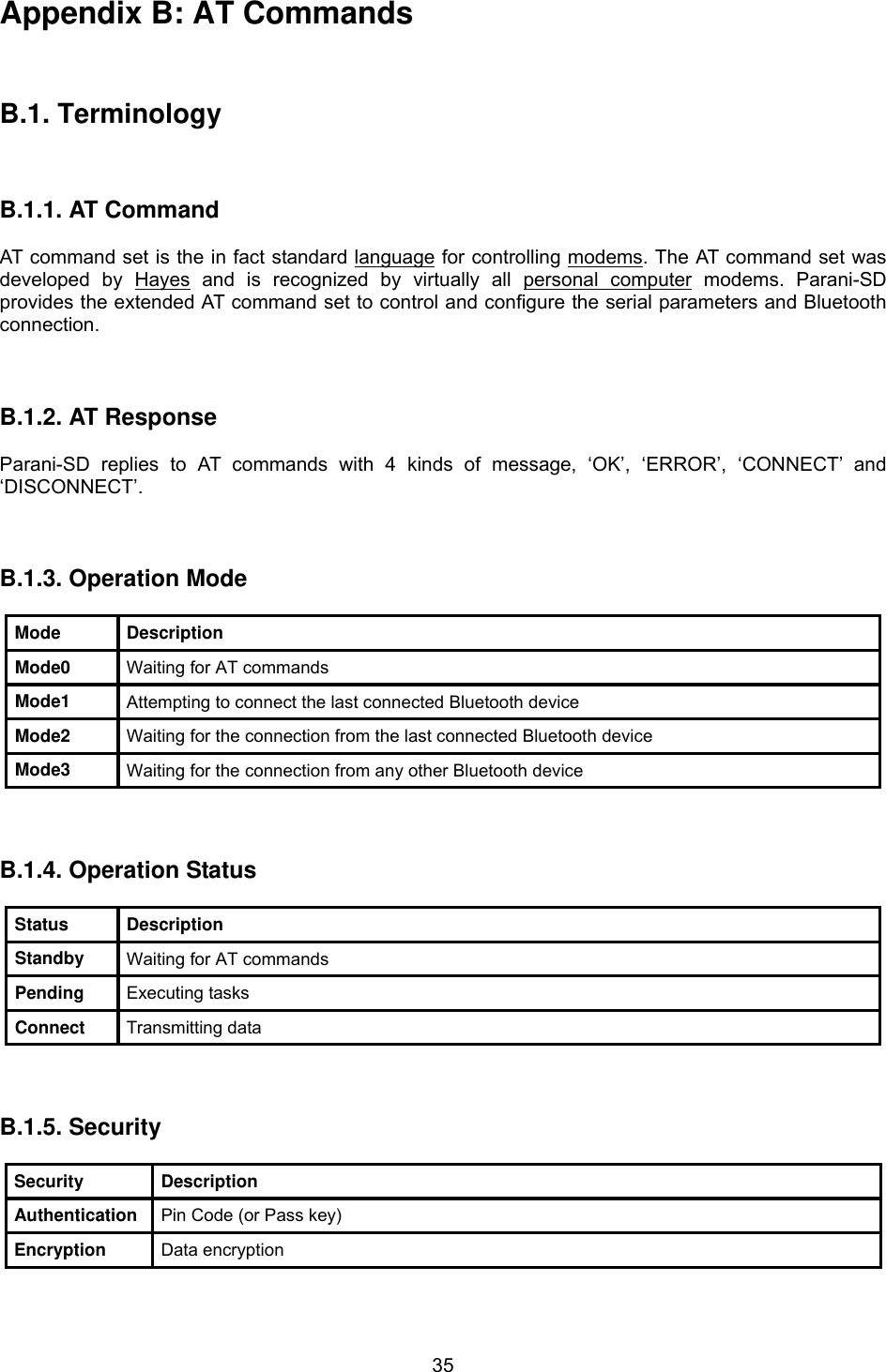  35Appendix B: AT Commands    B.1. Terminology    B.1.1. AT Command  AT command set is the HTin fact standardTH HTlanguageTH for controlling HTmodemsTH. The AT command set was developed by HTHayesTH and is recognized by virtually all HTpersonal computerTH modems. Parani-SD provides the extended AT command set to control and configure the serial parameters and Bluetooth connection.    B.1.2. AT Response  Parani-SD replies to AT commands with 4 kinds of message, ‘OK’, ‘ERROR’, ‘CONNECT’ and ‘DISCONNECT’.    B.1.3. Operation Mode  Mode Description Mode0  Waiting for AT commands Mode1  Attempting to connect the last connected Bluetooth device Mode2  Waiting for the connection from the last connected Bluetooth device Mode3  Waiting for the connection from any other Bluetooth device    B.1.4. Operation Status  Status Description Standby  Waiting for AT commands Pending  Executing tasks Connect  Transmitting data    B.1.5. Security  Security Description Authentication  Pin Code (or Pass key) Encryption  Data encryption  