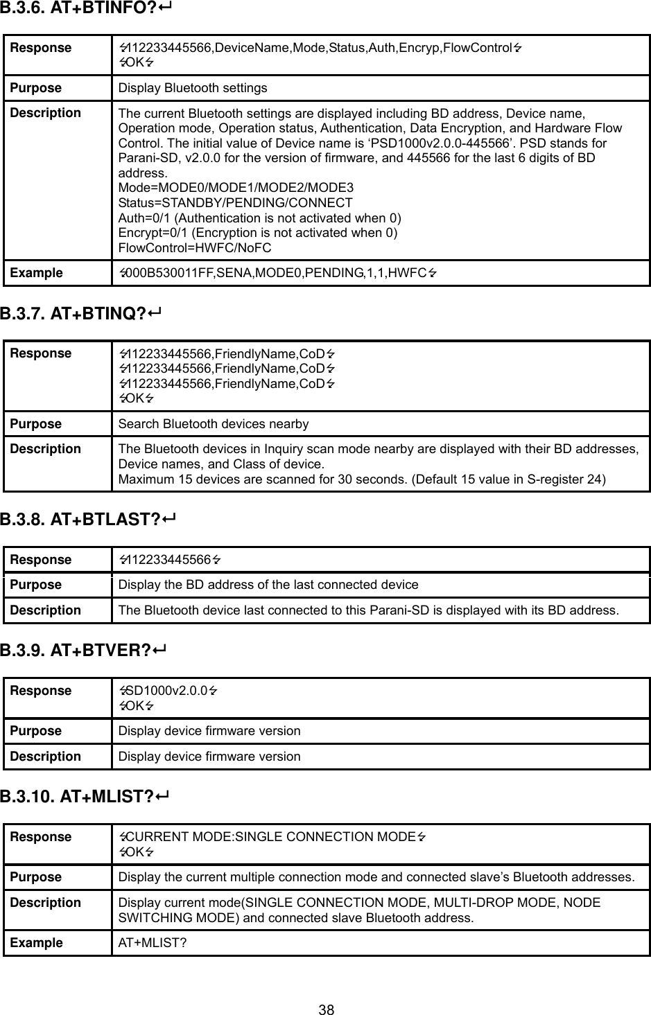  38B.3.6. AT+BTINFO?  Response  112233445566,DeviceName,Mode,Status,Auth,Encryp,FlowControl OK Purpose  Display Bluetooth settings Description  The current Bluetooth settings are displayed including BD address, Device name, Operation mode, Operation status, Authentication, Data Encryption, and Hardware Flow Control. The initial value of Device name is ‘PSD1000v2.0.0-445566’. PSD stands for Parani-SD, v2.0.0 for the version of firmware, and 445566 for the last 6 digits of BD address. Mode=MODE0/MODE1/MODE2/MODE3 Status=STANDBY/PENDING/CONNECT Auth=0/1 (Authentication is not activated when 0) Encrypt=0/1 (Encryption is not activated when 0) FlowControl=HWFC/NoFC Example  000B530011FF,SENA,MODE0,PENDING,1,1,HWFC  B.3.7. AT+BTINQ?   Response  112233445566,FriendlyName,CoD 112233445566,FriendlyName,CoD 112233445566,FriendlyName,CoD OK Purpose  Search Bluetooth devices nearby Description  The Bluetooth devices in Inquiry scan mode nearby are displayed with their BD addresses, Device names, and Class of device. Maximum 15 devices are scanned for 30 seconds. (Default 15 value in S-register 24)  B.3.8. AT+BTLAST?  Response  112233445566 Purpose  Display the BD address of the last connected device Description  The Bluetooth device last connected to this Parani-SD is displayed with its BD address.  B.3.9. AT+BTVER?  Response  SD1000v2.0.0 OK Purpose  Display device firmware version Description  Display device firmware version  B.3.10. AT+MLIST?  Response  CURRENT MODE:SINGLE CONNECTION MODE OK Purpose  Display the current multiple connection mode and connected slave’s Bluetooth addresses. Description  Display current mode(SINGLE CONNECTION MODE, MULTI-DROP MODE, NODE SWITCHING MODE) and connected slave Bluetooth address. Example  AT+MLIST? 