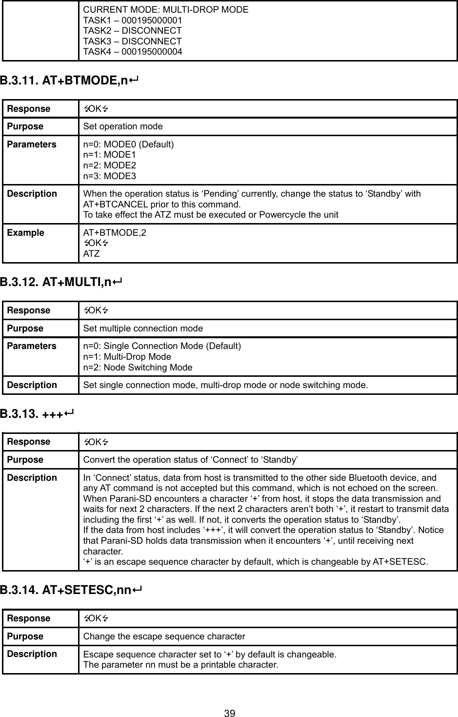  39CURRENT MODE: MULTI-DROP MODE TASK1 – 000195000001 TASK2 – DISCONNECT TASK3 – DISCONNECT TASK4 – 000195000004  B.3.11. AT+BTMODE,n  Response  OK Purpose  Set operation mode Parameters  n=0: MODE0 (Default) n=1: MODE1 n=2: MODE2 n=3: MODE3 Description  When the operation status is ‘Pending’ currently, change the status to ‘Standby’ with AT+BTCANCEL prior to this command. To take effect the ATZ must be executed or Powercycle the unit Example  AT+BTMODE,2 OK ATZ  B.3.12. AT+MULTI,n  Response  OK Purpose  Set multiple connection mode Parameters  n=0: Single Connection Mode (Default) n=1: Multi-Drop Mode n=2: Node Switching Mode Description  Set single connection mode, multi-drop mode or node switching mode.  B.3.13. +++  Response  OK Purpose  Convert the operation status of ‘Connect’ to ‘Standby’ Description  In ‘Connect’ status, data from host is transmitted to the other side Bluetooth device, and any AT command is not accepted but this command, which is not echoed on the screen. When Parani-SD encounters a character ‘+’ from host, it stops the data transmission and waits for next 2 characters. If the next 2 characters aren’t both ‘+’, it restart to transmit data including the first ‘+’ as well. If not, it converts the operation status to ‘Standby’. If the data from host includes ‘+++’, it will convert the operation status to ‘Standby’. Notice that Parani-SD holds data transmission when it encounters ‘+’, until receiving next character. ‘+’ is an escape sequence character by default, which is changeable by AT+SETESC.  B.3.14. AT+SETESC,nn  Response  OK Purpose  Change the escape sequence character Description  Escape sequence character set to ‘+’ by default is changeable.   The parameter nn must be a printable character. 