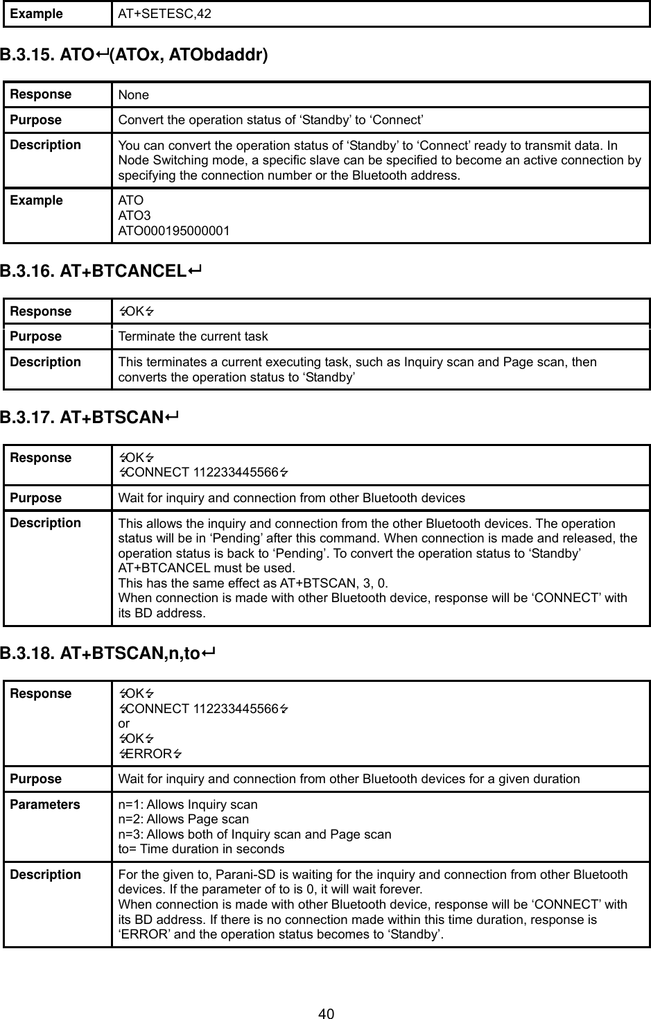  40Example  AT+SETESC,42  B.3.15. ATO (ATOx, ATObdaddr)  Response  None Purpose  Convert the operation status of ‘Standby’ to ‘Connect’ Description  You can convert the operation status of ‘Standby’ to ‘Connect’ ready to transmit data. In Node Switching mode, a specific slave can be specified to become an active connection by specifying the connection number or the Bluetooth address. Example  ATO ATO3 ATO000195000001  B.3.16. AT+BTCANCEL  Response  OK Purpose  Terminate the current task Description  This terminates a current executing task, such as Inquiry scan and Page scan, then converts the operation status to ‘Standby’  B.3.17. AT+BTSCAN  Response  OK CONNECT 112233445566 Purpose  Wait for inquiry and connection from other Bluetooth devices Description  This allows the inquiry and connection from the other Bluetooth devices. The operation status will be in ‘Pending’ after this command. When connection is made and released, the operation status is back to ‘Pending’. To convert the operation status to ‘Standby’ AT+BTCANCEL must be used. This has the same effect as AT+BTSCAN, 3, 0. When connection is made with other Bluetooth device, response will be ‘CONNECT’ with its BD address.  B.3.18. AT+BTSCAN,n,to  Response  OK CONNECT 112233445566 or OK ERROR Purpose  Wait for inquiry and connection from other Bluetooth devices for a given duration Parameters  n=1: Allows Inquiry scan n=2: Allows Page scan n=3: Allows both of Inquiry scan and Page scan to= Time duration in seconds Description  For the given to, Parani-SD is waiting for the inquiry and connection from other Bluetooth devices. If the parameter of to is 0, it will wait forever. When connection is made with other Bluetooth device, response will be ‘CONNECT’ with its BD address. If there is no connection made within this time duration, response is ‘ERROR’ and the operation status becomes to ‘Standby’. 