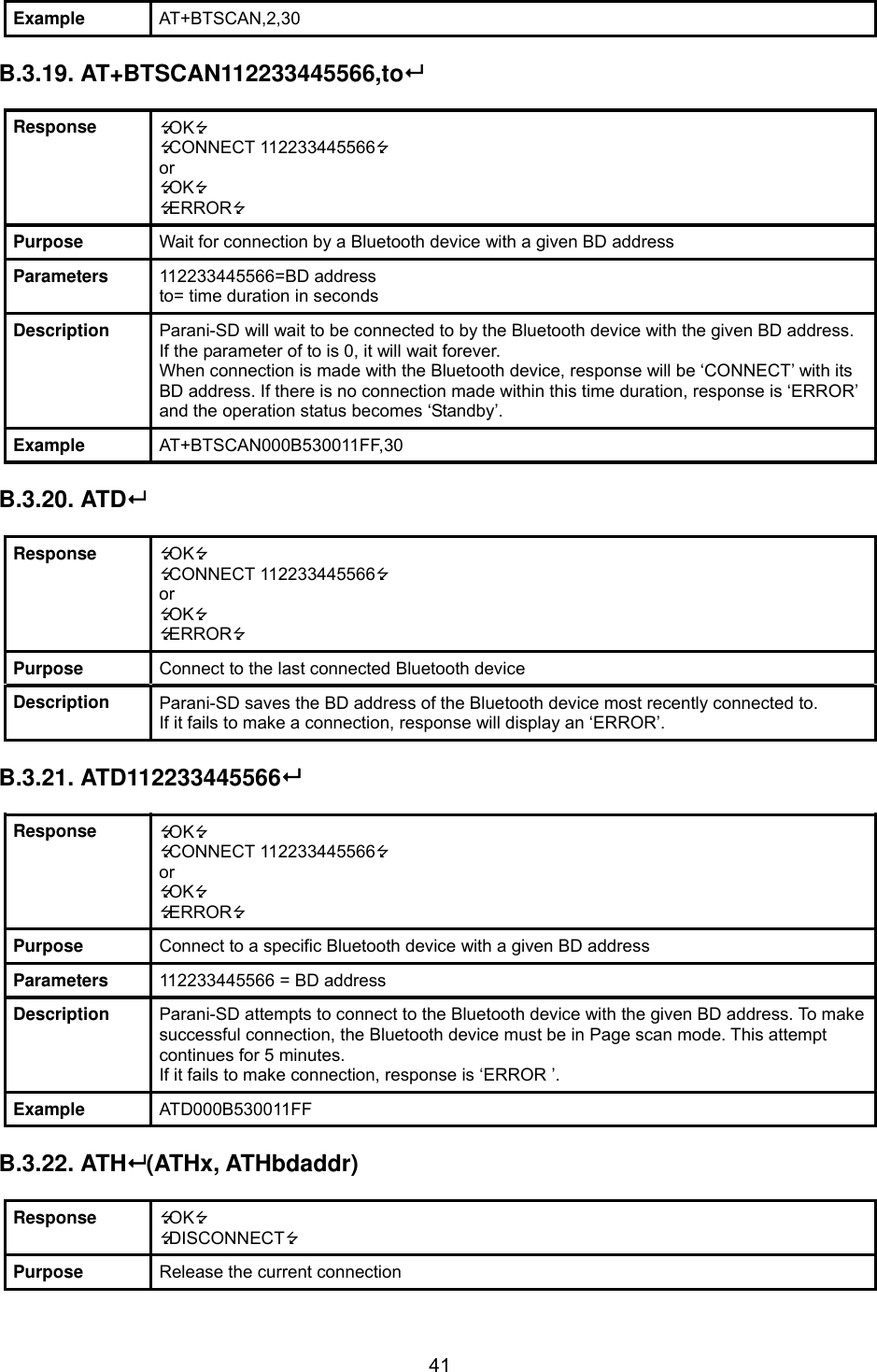  41Example  AT+BTSCAN,2,30  B.3.19. AT+BTSCAN112233445566,to  Response  OK CONNECT 112233445566 or OK ERROR Purpose  Wait for connection by a Bluetooth device with a given BD address Parameters  112233445566=BD address to= time duration in seconds Description  Parani-SD will wait to be connected to by the Bluetooth device with the given BD address. If the parameter of to is 0, it will wait forever. When connection is made with the Bluetooth device, response will be ‘CONNECT’ with its BD address. If there is no connection made within this time duration, response is ‘ERROR’ and the operation status becomes ‘Standby’. Example  AT+BTSCAN000B530011FF,30  B.3.20. ATD  Response  OK CONNECT 112233445566 or OK ERROR Purpose  Connect to the last connected Bluetooth device Description  Parani-SD saves the BD address of the Bluetooth device most recently connected to.   If it fails to make a connection, response will display an ‘ERROR’.  B.3.21. ATD112233445566  Response  OK CONNECT 112233445566 or OK ERROR Purpose  Connect to a specific Bluetooth device with a given BD address Parameters  112233445566 = BD address Description  Parani-SD attempts to connect to the Bluetooth device with the given BD address. To make successful connection, the Bluetooth device must be in Page scan mode. This attempt continues for 5 minutes. If it fails to make connection, response is ‘ERROR ’. Example  ATD000B530011FF  B.3.22. ATH (ATHx, ATHbdaddr)  Response  OK DISCONNECT Purpose  Release the current connection 