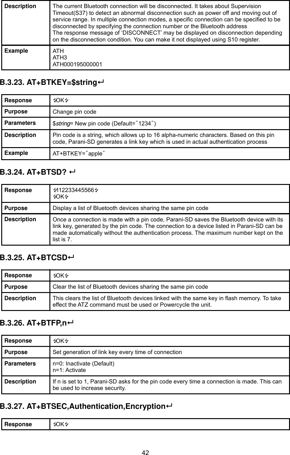  42Description  The current Bluetooth connection will be disconnected. It takes about Supervision Timeout(S37) to detect an abnormal disconnection such as power off and moving out of service range. In multiple connection modes, a specific connection can be specified to be disconnected by specifying the connection number or the Bluetooth address The response message of ‘DISCONNECT’ may be displayed on disconnection depending on the disconnection condition. You can make it not displayed using S10 register. Example  ATH ATH3 ATH000195000001  B.3.23. AT+BTKEY=$string  Response  OK Purpose  Change pin code Parameters  $string= New pin code (Default=”1234”) Description  Pin code is a string, which allows up to 16 alpha-numeric characters. Based on this pin code, Parani-SD generates a link key which is used in actual authentication process Example  AT+BTKEY=”apple”  B.3.24. AT+BTSD?   Response  112233445566 OK Purpose  Display a list of Bluetooth devices sharing the same pin code Description  Once a connection is made with a pin code, Parani-SD saves the Bluetooth device with its link key, generated by the pin code. The connection to a device listed in Parani-SD can be made automatically without the authentication process. The maximum number kept on the list is 7.  B.3.25. AT+BTCSD  Response  OK Purpose  Clear the list of Bluetooth devices sharing the same pin code Description  This clears the list of Bluetooth devices linked with the same key in flash memory. To take effect the ATZ command must be used or Powercycle the unit.    B.3.26. AT+BTFP,n  Response  OK Purpose  Set generation of link key every time of connection Parameters  n=0: Inactivate (Default) n=1: Activate Description  If n is set to 1, Parani-SD asks for the pin code every time a connection is made. This can be used to increase security.  B.3.27. AT+BTSEC,Authentication,Encryption  Response  OK 