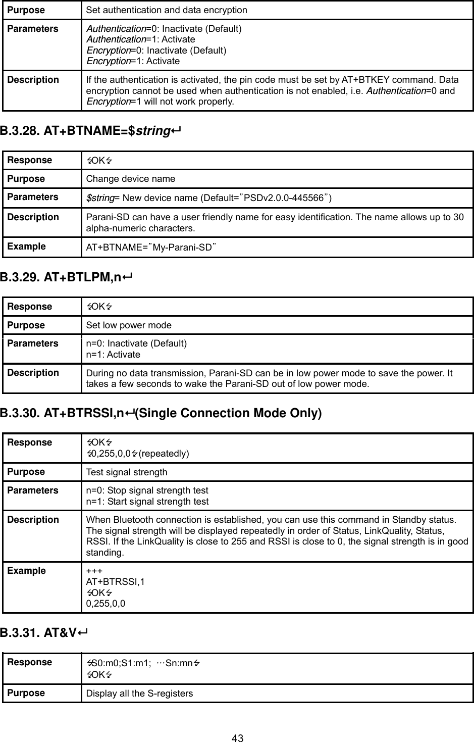  43Purpose  Set authentication and data encryption Parameters  Authentication=0: Inactivate (Default) Authentication=1: Activate Encryption=0: Inactivate (Default) Encryption=1: Activate Description  If the authentication is activated, the pin code must be set by AT+BTKEY command. Data encryption cannot be used when authentication is not enabled, i.e. Authentication=0 and Encryption=1 will not work properly.  B.3.28. AT+BTNAME=$string  Response  OK Purpose  Change device name Parameters  $string= New device name (Default=”PSDv2.0.0-445566”) Description  Parani-SD can have a user friendly name for easy identification. The name allows up to 30 alpha-numeric characters. Example  AT+BTNAME=”My-Parani-SD”  B.3.29. AT+BTLPM,n  Response  OK Purpose  Set low power mode Parameters  n=0: Inactivate (Default) n=1: Activate Description  During no data transmission, Parani-SD can be in low power mode to save the power. It takes a few seconds to wake the Parani-SD out of low power mode.  B.3.30. AT+BTRSSI,n (Single Connection Mode Only)  Response  OK 0,255,0,0 (repeatedly) Purpose  Test signal strength Parameters  n=0: Stop signal strength test n=1: Start signal strength test Description  When Bluetooth connection is established, you can use this command in Standby status. The signal strength will be displayed repeatedly in order of Status, LinkQuality, Status, RSSI. If the LinkQuality is close to 255 and RSSI is close to 0, the signal strength is in good standing. Example  +++ AT+BTRSSI,1 OK 0,255,0,0  B.3.31. AT&amp;V  Response  S0:m0;S1:m1;  …Sn:mn OK Purpose  Display all the S-registers 