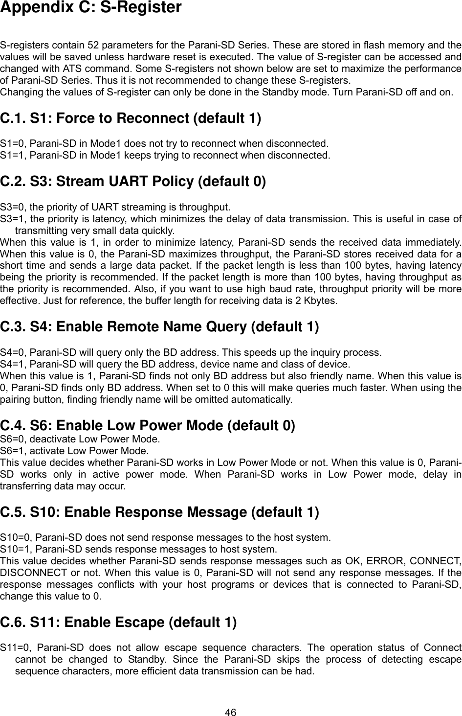  46Appendix C: S-Register   S-registers contain 52 parameters for the Parani-SD Series. These are stored in flash memory and the values will be saved unless hardware reset is executed. The value of S-register can be accessed and changed with ATS command. Some S-registers not shown below are set to maximize the performance of Parani-SD Series. Thus it is not recommended to change these S-registers. Changing the values of S-register can only be done in the Standby mode. Turn Parani-SD off and on.  C.1. S1: Force to Reconnect (default 1)  S1=0, Parani-SD in Mode1 does not try to reconnect when disconnected. S1=1, Parani-SD in Mode1 keeps trying to reconnect when disconnected.  C.2. S3: Stream UART Policy (default 0)  S3=0, the priority of UART streaming is throughput. S3=1, the priority is latency, which minimizes the delay of data transmission. This is useful in case of transmitting very small data quickly. When this value is 1, in order to minimize latency, Parani-SD sends the received data immediately. When this value is 0, the Parani-SD maximizes throughput, the Parani-SD stores received data for a short time and sends a large data packet. If the packet length is less than 100 bytes, having latency being the priority is recommended. If the packet length is more than 100 bytes, having throughput as the priority is recommended. Also, if you want to use high baud rate, throughput priority will be more effective. Just for reference, the buffer length for receiving data is 2 Kbytes.    C.3. S4: Enable Remote Name Query (default 1)  S4=0, Parani-SD will query only the BD address. This speeds up the inquiry process. S4=1, Parani-SD will query the BD address, device name and class of device. When this value is 1, Parani-SD finds not only BD address but also friendly name. When this value is 0, Parani-SD finds only BD address. When set to 0 this will make queries much faster. When using the pairing button, finding friendly name will be omitted automatically.  C.4. S6: Enable Low Power Mode (default 0) S6=0, deactivate Low Power Mode. S6=1, activate Low Power Mode. This value decides whether Parani-SD works in Low Power Mode or not. When this value is 0, Parani-SD works only in active power mode. When Parani-SD works in Low Power mode, delay in transferring data may occur.    C.5. S10: Enable Response Message (default 1)  S10=0, Parani-SD does not send response messages to the host system. S10=1, Parani-SD sends response messages to host system. This value decides whether Parani-SD sends response messages such as OK, ERROR, CONNECT, DISCONNECT or not. When this value is 0, Parani-SD will not send any response messages. If the response messages conflicts with your host programs or devices that is connected to Parani-SD, change this value to 0.  C.6. S11: Enable Escape (default 1)  S11=0, Parani-SD does not allow escape sequence characters. The operation status of Connect cannot be changed to Standby. Since the Parani-SD skips the process of detecting escape sequence characters, more efficient data transmission can be had. 