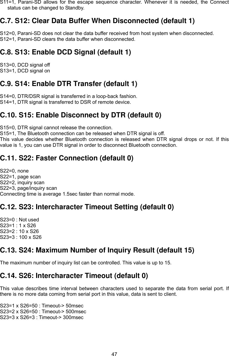  47S11=1, Parani-SD allows for the escape sequence character. Whenever it is needed, the Connect status can be changed to Standby.  C.7. S12: Clear Data Buffer When Disconnected (default 1)  S12=0, Parani-SD does not clear the data buffer received from host system when disconnected. S12=1, Parani-SD clears the data buffer when disconnected.  C.8. S13: Enable DCD Signal (default 1)  S13=0, DCD signal off S13=1, DCD signal on  C.9. S14: Enable DTR Transfer (default 1)  S14=0, DTR/DSR signal is transferred in a loop-back fashion. S14=1, DTR signal is transferred to DSR of remote device.  C.10. S15: Enable Disconnect by DTR (default 0)  S15=0, DTR signal cannot release the connection. S15=1, The Bluetooth connection can be released when DTR signal is off. This value decides whether Bluetooth connection is released when DTR signal drops or not. If this value is 1, you can use DTR signal in order to disconnect Bluetooth connection.   C.11. S22: Faster Connection (default 0)  S22=0, none S22=1, page scan S22=2, inquiry scan S22=3, page/inquiry scan Connecting time is average 1.5sec faster than normal mode.  C.12. S23: Intercharacter Timeout Setting (default 0)  S23=0 : Not used S23=1 : 1 x S26 S23=2 : 10 x S26 S23=3 : 100 x S26  C.13. S24: Maximum Number of Inquiry Result (default 15)  The maximum number of inquiry list can be controlled. This value is up to 15.  C.14. S26: Intercharacter Timeout (default 0)  This value describes time interval between characters used to separate the data from serial port. If there is no more data coming from serial port in this value, data is sent to client.  S23=1 x S26=50 : Timeout-&gt; 50msec S23=2 x S26=50 : Timeout-&gt; 500msec S23=3 x S26=3 : Timeout-&gt; 300msec 