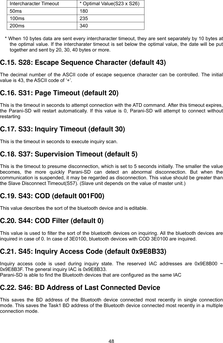  48       * When 10 bytes data are sent every intercharacter timeout, they are sent separately by 10 bytes at the optimal value. If the intercharater timeout is set below the optimal value, the date will be put together and sent by 20, 30, 40 bytes or more.  C.15. S28: Escape Sequence Character (default 43)  The decimal number of the ASCII code of escape sequence character can be controlled. The initial value is 43, the ASCII code of ‘+’.  C.16. S31: Page Timeout (default 20)  This is the timeout in seconds to attempt connection with the ATD command. After this timeout expires, the Parani-SD will restart automatically. If this value is 0, Parani-SD will attempt to connect without restarting  C.17. S33: Inquiry Timeout (default 30)  This is the timeout in seconds to execute inquiry scan.  C.18. S37: Supervision Timeout (default 5)  This is the timeout to presume disconnection, which is set to 5 seconds initially. The smaller the value becomes, the more quickly Parani-SD can detect an abnormal disconnection. But when the communication is suspended, it may be regarded as disconnection. This value should be greater than the Slave Disconnect Timeout(S57). (Slave unit depends on the value of master unit.)  C.19. S43: COD (default 001F00)  This value describes the sort of the bluetooth device and is editable.  C.20. S44: COD Filter (default 0)  This value is used to filter the sort of the bluetooth devices on inquiring. All the bluetooth devices are inquired in case of 0. In case of 3E0100, bluetooth devices with COD 3E0100 are inquired.  C.21. S45: Inquiry Access Code (default 0x9E8B33)  Inquiry access code is used during inquiry state. The reserved IAC addresses are 0x9E8B00 ~ 0x9E8B3F. The general inquiry IAC is 0x9E8B33. Parani-SD is able to find the Bluetooth devices that are configured as the same IAC  C.22. S46: BD Address of Last Connected Device  This saves the BD address of the Bluetooth device connected most recently in single connection mode. This saves the Task1 BD address of the Bluetooth device connected most recently in a multiple connection mode.  Intercharacter Timeout  * Optimal Value(S23 x S26) 50ms 180 100ms 235 200ms 340 