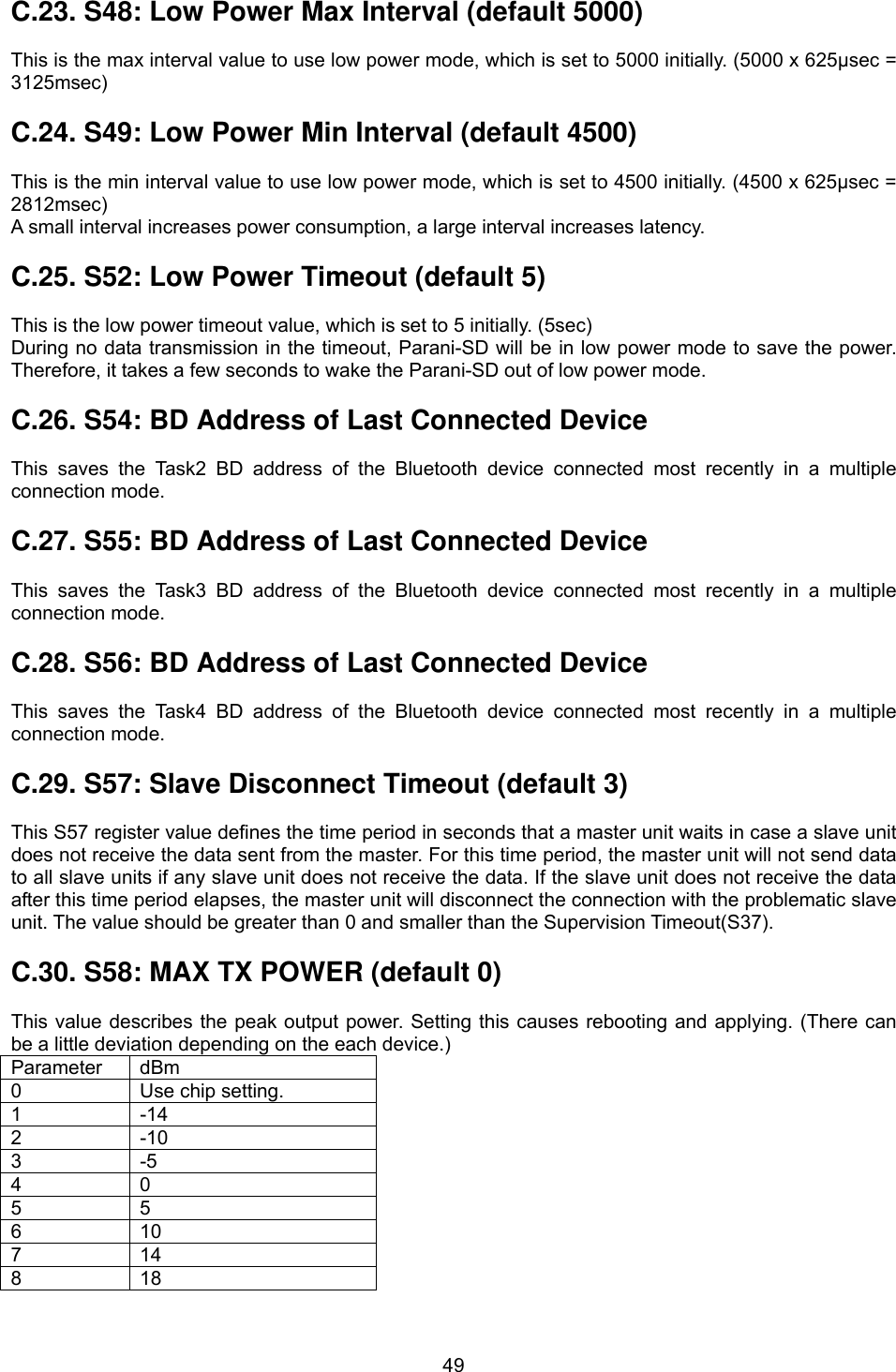  49C.23. S48: Low Power Max Interval (default 5000)  This is the max interval value to use low power mode, which is set to 5000 initially. (5000 x 625μsec = 3125msec)  C.24. S49: Low Power Min Interval (default 4500)  This is the min interval value to use low power mode, which is set to 4500 initially. (4500 x 625μsec = 2812msec) A small interval increases power consumption, a large interval increases latency.  C.25. S52: Low Power Timeout (default 5)  This is the low power timeout value, which is set to 5 initially. (5sec) During no data transmission in the timeout, Parani-SD will be in low power mode to save the power. Therefore, it takes a few seconds to wake the Parani-SD out of low power mode.  C.26. S54: BD Address of Last Connected Device  This saves the Task2 BD address of the Bluetooth device connected most recently in a multiple connection mode.  C.27. S55: BD Address of Last Connected Device  This saves the Task3 BD address of the Bluetooth device connected most recently in a multiple connection mode.  C.28. S56: BD Address of Last Connected Device  This saves the Task4 BD address of the Bluetooth device connected most recently in a multiple connection mode.  C.29. S57: Slave Disconnect Timeout (default 3)  This S57 register value defines the time period in seconds that a master unit waits in case a slave unit does not receive the data sent from the master. For this time period, the master unit will not send data to all slave units if any slave unit does not receive the data. If the slave unit does not receive the data after this time period elapses, the master unit will disconnect the connection with the problematic slave unit. The value should be greater than 0 and smaller than the Supervision Timeout(S37).  C.30. S58: MAX TX POWER (default 0)  This value describes the peak output power. Setting this causes rebooting and applying. (There can be a little deviation depending on the each device.) Parameter dBm 0  Use chip setting. 1 -14 2 -10 3 -5 4 0 5 5 6 10 7 14 8 18 