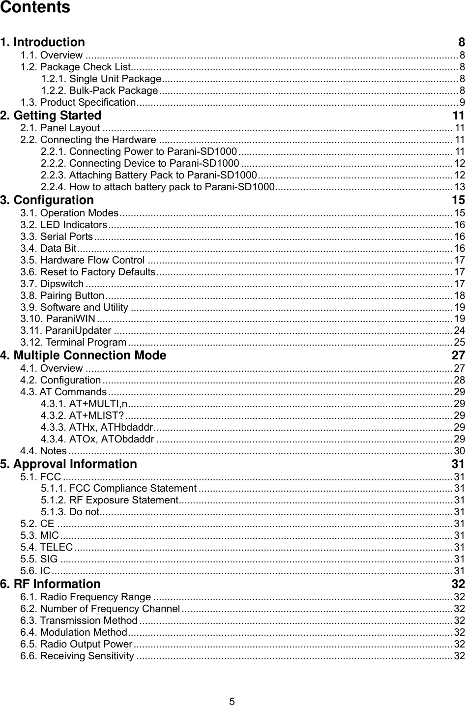  5Contents  1. Introduction  8 1.1. Overview ....................................................................................................................................8 1.2. Package Check List....................................................................................................................8 1.2.1. Single Unit Package.........................................................................................................8 1.2.2. Bulk-Pack Package..........................................................................................................8 1.3. Product Specification..................................................................................................................9 2. Getting Started  11 2.1. Panel Layout ............................................................................................................................ 11 2.2. Connecting the Hardware ........................................................................................................ 11 2.2.1. Connecting Power to Parani-SD1000............................................................................ 11 2.2.2. Connecting Device to Parani-SD1000 ...........................................................................12 2.2.3. Attaching Battery Pack to Parani-SD1000.....................................................................12 2.2.4. How to attach battery pack to Parani-SD1000...............................................................13 3. Configuration  15 3.1. Operation Modes......................................................................................................................15 3.2. LED Indicators..........................................................................................................................16 3.3. Serial Ports...............................................................................................................................16 3.4. Data Bit.....................................................................................................................................16 3.5. Hardware Flow Control ............................................................................................................17 3.6. Reset to Factory Defaults.........................................................................................................17 3.7. Dipswitch ..................................................................................................................................17 3.8. Pairing Button...........................................................................................................................18 3.9. Software and Utility ..................................................................................................................19 3.10. ParaniWIN ..............................................................................................................................19 3.11. ParaniUpdater ........................................................................................................................24 3.12. Terminal Program ...................................................................................................................25 4. Multiple Connection Mode  27 4.1. Overview ..................................................................................................................................27 4.2. Configuration ............................................................................................................................28 4.3. AT Commands..........................................................................................................................29 4.3.1. AT+MULTI,n...................................................................................................................29 4.3.2. AT+MLIST?....................................................................................................................29 4.3.3. ATHx, ATHbdaddr..........................................................................................................29 4.3.4. ATOx, ATObdaddr .........................................................................................................29 4.4. Notes ........................................................................................................................................30 5. Approval Information  31 5.1. FCC ..........................................................................................................................................31 5.1.1. FCC Compliance Statement ..........................................................................................31 5.1.2. RF Exposure Statement.................................................................................................31 5.1.3. Do not.............................................................................................................................31 5.2. CE ............................................................................................................................................31 5.3. MIC...........................................................................................................................................31 5.4. TELEC......................................................................................................................................31 5.5. SIG ...........................................................................................................................................31 5.6. IC..............................................................................................................................................31 6. RF Information  32 6.1. Radio Frequency Range ..........................................................................................................32 6.2. Number of Frequency Channel ................................................................................................32 6.3. Transmission Method ...............................................................................................................32 6.4. Modulation Method...................................................................................................................32 6.5. Radio Output Power.................................................................................................................32 6.6. Receiving Sensitivity ................................................................................................................32 