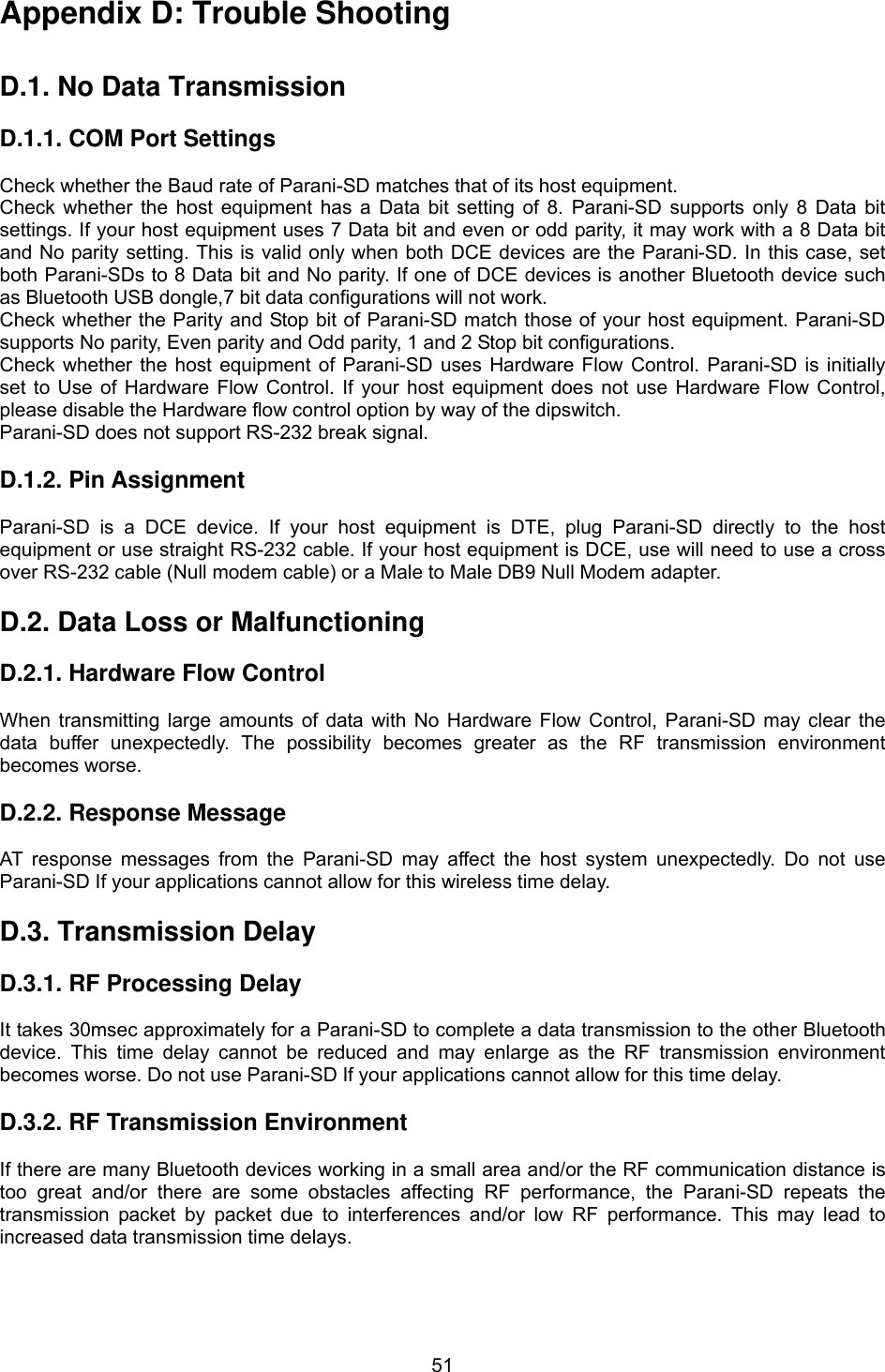  51Appendix D: Trouble Shooting   D.1. No Data Transmission  D.1.1. COM Port Settings  Check whether the Baud rate of Parani-SD matches that of its host equipment.   Check whether the host equipment has a Data bit setting of 8. Parani-SD supports only 8 Data bit settings. If your host equipment uses 7 Data bit and even or odd parity, it may work with a 8 Data bit and No parity setting. This is valid only when both DCE devices are the Parani-SD. In this case, set both Parani-SDs to 8 Data bit and No parity. If one of DCE devices is another Bluetooth device such as Bluetooth USB dongle,7 bit data configurations will not work. Check whether the Parity and Stop bit of Parani-SD match those of your host equipment. Parani-SD supports No parity, Even parity and Odd parity, 1 and 2 Stop bit configurations. Check whether the host equipment of Parani-SD uses Hardware Flow Control. Parani-SD is initially set to Use of Hardware Flow Control. If your host equipment does not use Hardware Flow Control, please disable the Hardware flow control option by way of the dipswitch. Parani-SD does not support RS-232 break signal.  D.1.2. Pin Assignment  Parani-SD is a DCE device. If your host equipment is DTE, plug Parani-SD directly to the host equipment or use straight RS-232 cable. If your host equipment is DCE, use will need to use a cross over RS-232 cable (Null modem cable) or a Male to Male DB9 Null Modem adapter.  D.2. Data Loss or Malfunctioning  D.2.1. Hardware Flow Control  When transmitting large amounts of data with No Hardware Flow Control, Parani-SD may clear the data buffer unexpectedly. The possibility becomes greater as the RF transmission environment becomes worse.    D.2.2. Response Message  AT response messages from the Parani-SD may affect the host system unexpectedly. Do not use Parani-SD If your applications cannot allow for this wireless time delay.  D.3. Transmission Delay  D.3.1. RF Processing Delay  It takes 30msec approximately for a Parani-SD to complete a data transmission to the other Bluetooth device. This time delay cannot be reduced and may enlarge as the RF transmission environment becomes worse. Do not use Parani-SD If your applications cannot allow for this time delay.  D.3.2. RF Transmission Environment  If there are many Bluetooth devices working in a small area and/or the RF communication distance is too great and/or there are some obstacles affecting RF performance, the Parani-SD repeats the transmission packet by packet due to interferences and/or low RF performance. This may lead to increased data transmission time delays.  