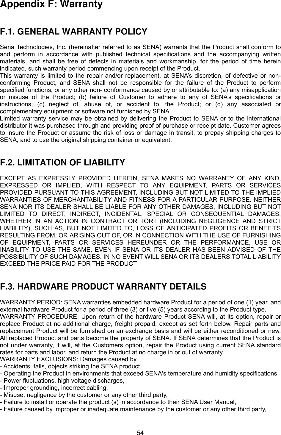  54Appendix F: Warranty   F.1. GENERAL WARRANTY POLICY  Sena Technologies, Inc. (hereinafter referred to as SENA) warrants that the Product shall conform to and perform in accordance with published technical specifications and the accompanying written materials, and shall be free of defects in materials and workmanship, for the period of time herein indicated, such warranty period commencing upon receipt of the Product.   This warranty is limited to the repair and/or replacement, at SENA’s discretion, of defective or non-conforming Product, and SENA shall not be responsible for the failure of the Product to perform specified functions, or any other non- conformance caused by or attributable to: (a) any misapplication or misuse of the Product; (b) failure of Customer to adhere to any of SENA’s specifications or instructions; (c) neglect of, abuse of, or accident to, the Product; or (d) any associated or complementary equipment or software not furnished by SENA.   Limited warranty service may be obtained by delivering the Product to SENA or to the international distributor it was purchased through and providing proof of purchase or receipt date. Customer agrees to insure the Product or assume the risk of loss or damage in transit, to prepay shipping charges to SENA, and to use the original shipping container or equivalent.     F.2. LIMITATION OF LIABILITY  EXCEPT AS EXPRESSLY PROVIDED HEREIN, SENA MAKES NO WARRANTY OF ANY KIND, EXPRESSED OR IMPLIED, WITH RESPECT TO ANY EQUIPMENT, PARTS OR SERVICES PROVIDED PURSUANT TO THIS AGREEMENT, INCLUDING BUT NOT LIMITED TO THE IMPLIED WARRANTIES OF MERCHANTABILITY AND FITNESS FOR A PARTICULAR PURPOSE. NEITHER SENA NOR ITS DEALER SHALL BE LIABLE FOR ANY OTHER DAMAGES, INCLUDING BUT NOT LIMITED TO DIRECT, INDIRECT, INCIDENTAL, SPECIAL OR CONSEQUENTIAL DAMAGES, WHETHER IN AN ACTION IN CONTRACT OR TORT (INCLUDING NEGLIGENCE AND STRICT LIABILITY), SUCH AS, BUT NOT LIMITED TO, LOSS OF ANTICIPATED PROFITS OR BENEFITS RESULTING FROM, OR ARISING OUT OF, OR IN CONNECTION WITH THE USE OF FURNISHING OF EQUIPMENT, PARTS OR SERVICES HEREUNDER OR THE PERFORMANCE, USE OR INABILITY TO USE THE SAME, EVEN IF SENA OR ITS DEALER HAS BEEN ADVISED OF THE POSSIBILITY OF SUCH DAMAGES. IN NO EVENT WILL SENA OR ITS DEALERS TOTAL LIABILITY EXCEED THE PRICE PAID FOR THE PRODUCT.   F.3. HARDWARE PRODUCT WARRANTY DETAILS  WARRANTY PERIOD: SENA warranties embedded hardware Product for a period of one (1) year, and external hardware Product for a period of three (3) or five (5) years according to the Product type. WARRANTY PROCEDURE: Upon return of the hardware Product SENA will, at its option, repair or replace Product at no additional charge, freight prepaid, except as set forth below. Repair parts and replacement Product will be furnished on an exchange basis and will be either reconditioned or new. All replaced Product and parts become the property of SENA. If SENA determines that the Product is not under warranty, it will, at the Customers option, repair the Product using current SENA standard rates for parts and labor, and return the Product at no charge in or out of warranty.   WARRANTY EXCLUSIONS: Damages caused by - Accidents, falls, objects striking the SENA product, - Operating the Product in environments that exceed SENA&apos;s temperature and humidity specifications, - Power fluctuations, high voltage discharges, - Improper grounding, incorrect cabling, - Misuse, negligence by the customer or any other third party, - Failure to install or operate the product (s) in accordance to their SENA User Manual, - Failure caused by improper or inadequate maintenance by the customer or any other third party, 