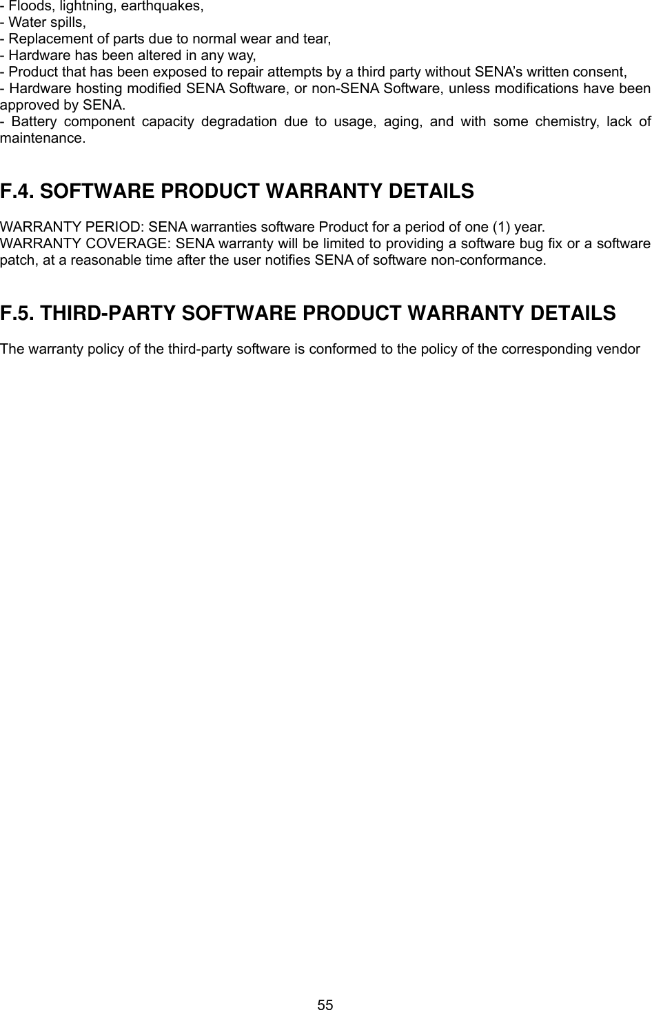  55- Floods, lightning, earthquakes, - Water spills, - Replacement of parts due to normal wear and tear, - Hardware has been altered in any way, - Product that has been exposed to repair attempts by a third party without SENA’s written consent, - Hardware hosting modified SENA Software, or non-SENA Software, unless modifications have been approved by SENA. - Battery component capacity degradation due to usage, aging, and with some chemistry, lack of maintenance.    F.4. SOFTWARE PRODUCT WARRANTY DETAILS  WARRANTY PERIOD: SENA warranties software Product for a period of one (1) year.   WARRANTY COVERAGE: SENA warranty will be limited to providing a software bug fix or a software patch, at a reasonable time after the user notifies SENA of software non-conformance.   F.5. THIRD-PARTY SOFTWARE PRODUCT WARRANTY DETAILS  The warranty policy of the third-party software is conformed to the policy of the corresponding vendor        