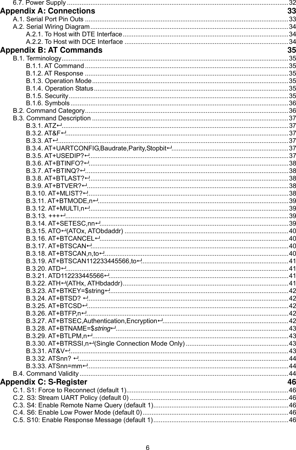  66.7. Power Supply ...........................................................................................................................32 Appendix A: Connections  33 A.1. Serial Port Pin Outs .................................................................................................................33 A.2. Serial Wiring Diagram..............................................................................................................34 A.2.1. To Host with DTE Interface............................................................................................34 A.2.2. To Host with DCE Interface ...........................................................................................34 Appendix B: AT Commands  35 B.1. Terminology..............................................................................................................................35 B.1.1. AT Command.................................................................................................................35 B.1.2. AT Response .................................................................................................................35 B.1.3. Operation Mode.............................................................................................................35 B.1.4. Operation Status............................................................................................................35 B.1.5. Security..........................................................................................................................35 B.1.6. Symbols .........................................................................................................................36 B.2. Command Category.................................................................................................................36 B.3. Command Description .............................................................................................................37 B.3.1. ATZ..............................................................................................................................37 B.3.2. AT&amp;F............................................................................................................................37 B.3.3. AT.................................................................................................................................37 B.3.4. AT+UARTCONFIG,Baudrate,Parity,Stopbit.................................................................37 B.3.5. AT+USEDIP?...............................................................................................................37 B.3.6. AT+BTINFO?...............................................................................................................38 B.3.7. AT+BTINQ?.................................................................................................................38 B.3.8. AT+BTLAST?...............................................................................................................38 B.3.9. AT+BTVER?................................................................................................................38 B.3.10. AT+MLIST?................................................................................................................38 B.3.11. AT+BTMODE,n..........................................................................................................39 B.3.12. AT+MULTI,n...............................................................................................................39 B.3.13. +++............................................................................................................................39 B.3.14. AT+SETESC,nn.........................................................................................................39 B.3.15. ATO (ATOx, ATObdaddr) ...........................................................................................40 B.3.16. AT+BTCANCEL.........................................................................................................40 B.3.17. AT+BTSCAN..............................................................................................................40 B.3.18. AT+BTSCAN,n,to.......................................................................................................40 B.3.19. AT+BTSCAN112233445566,to..................................................................................41 B.3.20. ATD............................................................................................................................41 B.3.21. ATD112233445566....................................................................................................41 B.3.22. ATH (ATHx, ATHbdaddr)............................................................................................41 B.3.23. AT+BTKEY=$string....................................................................................................42 B.3.24. AT+BTSD? ................................................................................................................42 B.3.25. AT+BTCSD................................................................................................................42 B.3.26. AT+BTFP,n.................................................................................................................42 B.3.27. AT+BTSEC,Authentication,Encryption......................................................................42 B.3.28. AT+BTNAME=$string................................................................................................43 B.3.29. AT+BTLPM,n.............................................................................................................43 B.3.30. AT+BTRSSI,n (Single Connection Mode Only) .........................................................43 B.3.31. AT&amp;V..........................................................................................................................43 B.3.32. ATSnn? .....................................................................................................................44 B.3.33. ATSnn=mm................................................................................................................44 B.4. Command Validity ....................................................................................................................44 Appendix C: S-Register  46 C.1. S1: Force to Reconnect (default 1)..........................................................................................46 C.2. S3: Stream UART Policy (default 0) ........................................................................................46 C.3. S4: Enable Remote Name Query (default 1)...........................................................................46 C.4. S6: Enable Low Power Mode (default 0).................................................................................46 C.5. S10: Enable Response Message (default 1)...........................................................................46 