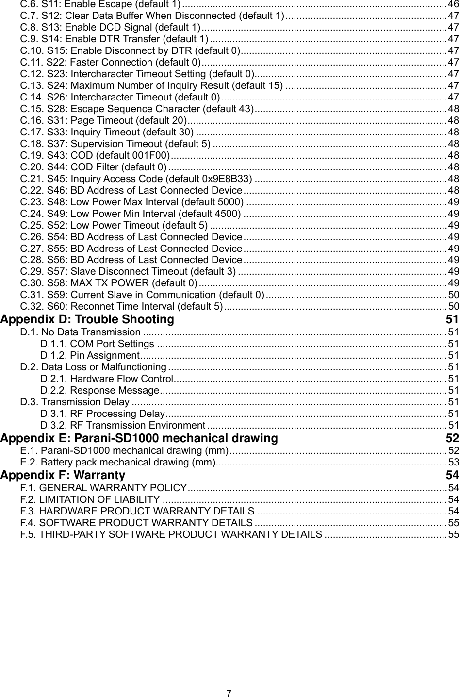  7C.6. S11: Enable Escape (default 1) ...............................................................................................46 C.7. S12: Clear Data Buffer When Disconnected (default 1)..........................................................47 C.8. S13: Enable DCD Signal (default 1)........................................................................................47 C.9. S14: Enable DTR Transfer (default 1) .....................................................................................47 C.10. S15: Enable Disconnect by DTR (default 0)..........................................................................47 C.11. S22: Faster Connection (default 0)........................................................................................47 C.12. S23: Intercharacter Timeout Setting (default 0).....................................................................47 C.13. S24: Maximum Number of Inquiry Result (default 15) ..........................................................47 C.14. S26: Intercharacter Timeout (default 0).................................................................................47 C.15. S28: Escape Sequence Character (default 43).....................................................................48 C.16. S31: Page Timeout (default 20).............................................................................................48 C.17. S33: Inquiry Timeout (default 30) ..........................................................................................48 C.18. S37: Supervision Timeout (default 5) ....................................................................................48 C.19. S43: COD (default 001F00)...................................................................................................48 C.20. S44: COD Filter (default 0) ....................................................................................................48 C.21. S45: Inquiry Access Code (default 0x9E8B33) .....................................................................48 C.22. S46: BD Address of Last Connected Device.........................................................................48 C.23. S48: Low Power Max Interval (default 5000) ........................................................................49 C.24. S49: Low Power Min Interval (default 4500) .........................................................................49 C.25. S52: Low Power Timeout (default 5) .....................................................................................49 C.26. S54: BD Address of Last Connected Device.........................................................................49 C.27. S55: BD Address of Last Connected Device.........................................................................49 C.28. S56: BD Address of Last Connected Device.........................................................................49 C.29. S57: Slave Disconnect Timeout (default 3) ...........................................................................49 C.30. S58: MAX TX POWER (default 0) .........................................................................................49 C.31. S59: Current Slave in Communication (default 0) .................................................................50 C.32. S60: Reconnet Time Interval (default 5)................................................................................50 Appendix D: Trouble Shooting  51 D.1. No Data Transmission .............................................................................................................51 D.1.1. COM Port Settings ........................................................................................................51 D.1.2. Pin Assignment..............................................................................................................51 D.2. Data Loss or Malfunctioning ....................................................................................................51 D.2.1. Hardware Flow Control..................................................................................................51 D.2.2. Response Message.......................................................................................................51 D.3. Transmission Delay .................................................................................................................51 D.3.1. RF Processing Delay.....................................................................................................51 D.3.2. RF Transmission Environment ......................................................................................51 Appendix E: Parani-SD1000 mechanical drawing  52 E.1. Parani-SD1000 mechanical drawing (mm)..............................................................................52 E.2. Battery pack mechanical drawing (mm)...................................................................................53 Appendix F: Warranty  54 F.1. GENERAL WARRANTY POLICY.............................................................................................54 F.2. LIMITATION OF LIABILITY ......................................................................................................54 F.3. HARDWARE PRODUCT WARRANTY DETAILS ....................................................................54 F.4. SOFTWARE PRODUCT WARRANTY DETAILS .....................................................................55 F.5. THIRD-PARTY SOFTWARE PRODUCT WARRANTY DETAILS ............................................55  