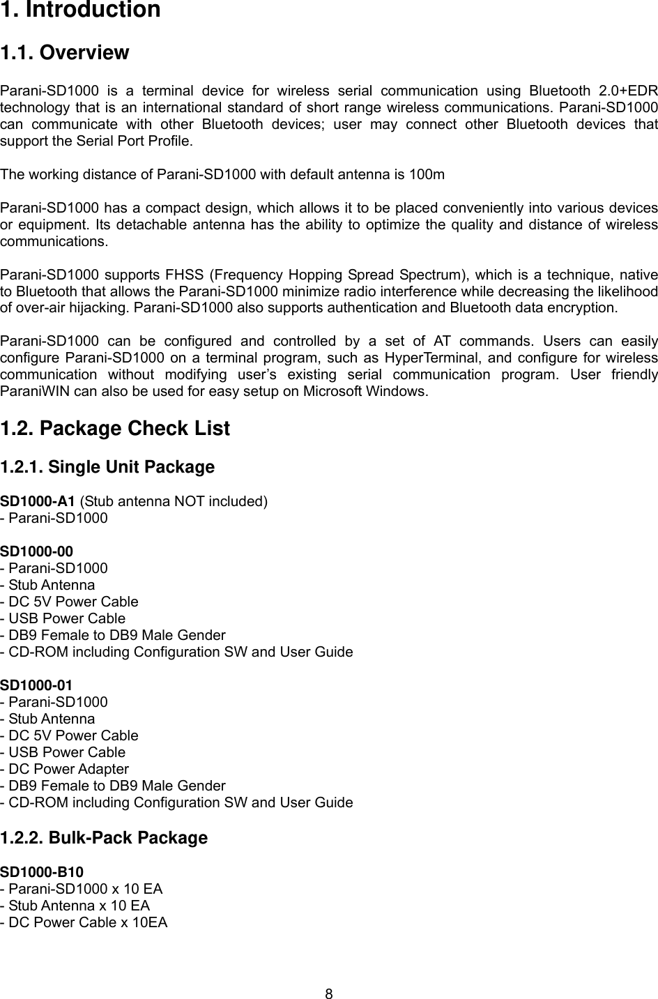  81. Introduction  1.1. Overview             Parani-SD1000 is a terminal device for wireless serial communication using Bluetooth 2.0+EDR technology that is an international standard of short range wireless communications. Parani-SD1000 can communicate with other Bluetooth devices; user may connect other Bluetooth devices that support the Serial Port Profile.  The working distance of Parani-SD1000 with default antenna is 100m    Parani-SD1000 has a compact design, which allows it to be placed conveniently into various devices or equipment. Its detachable antenna has the ability to optimize the quality and distance of wireless communications.   Parani-SD1000 supports FHSS (Frequency Hopping Spread Spectrum), which is a technique, native to Bluetooth that allows the Parani-SD1000 minimize radio interference while decreasing the likelihood of over-air hijacking. Parani-SD1000 also supports authentication and Bluetooth data encryption.  Parani-SD1000 can be configured and controlled by a set of AT commands. Users can easily configure Parani-SD1000 on a terminal program, such as HyperTerminal, and configure for wireless communication without modifying user’s existing serial communication program. User friendly ParaniWIN can also be used for easy setup on Microsoft Windows.    1.2. Package Check List  1.2.1. Single Unit Package  SD1000-A1 (Stub antenna NOT included) - Parani-SD1000  SD1000-00 - Parani-SD1000 - Stub Antenna - DC 5V Power Cable   - USB Power Cable - DB9 Female to DB9 Male Gender - CD-ROM including Configuration SW and User Guide  SD1000-01 - Parani-SD1000 - Stub Antenna - DC 5V Power Cable   - USB Power Cable - DC Power Adapter - DB9 Female to DB9 Male Gender - CD-ROM including Configuration SW and User Guide  1.2.2. Bulk-Pack Package  SD1000-B10 - Parani-SD1000 x 10 EA - Stub Antenna x 10 EA - DC Power Cable x 10EA  