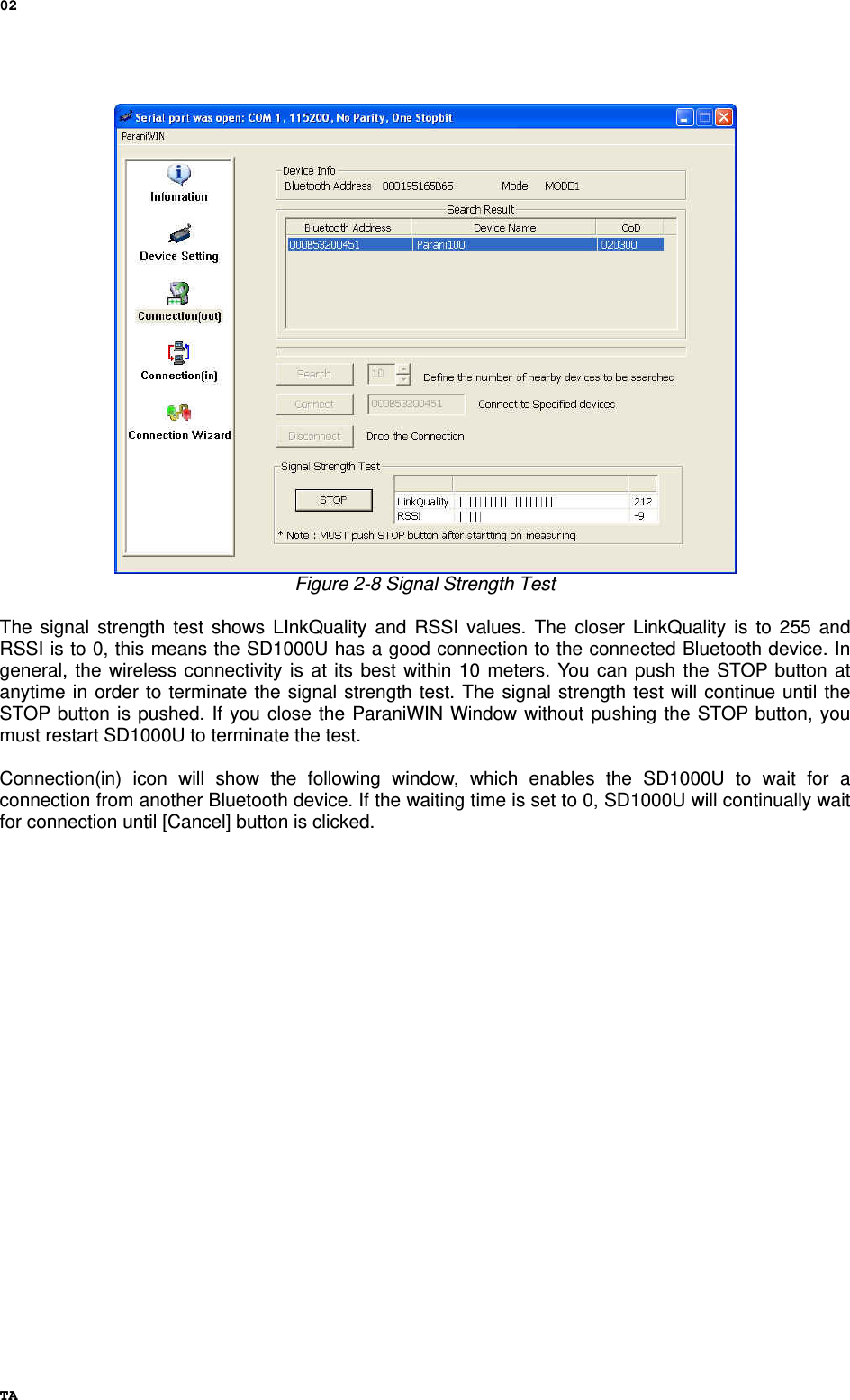 02 TA  Figure 2-8 Signal Strength Test  The signal strength test shows LInkQuality and RSSI values. The closer LinkQuality is to 255 and RSSI is to 0, this means the SD1000U has a good connection to the connected Bluetooth device. In general, the wireless connectivity is at its best within 10 meters. You can push the STOP button at anytime in order to terminate the signal strength test. The signal strength test will continue until the STOP button is pushed. If you close the ParaniWIN Window without pushing the STOP button, you must restart SD1000U to terminate the test.  Connection(in) icon will show the following window, which enables the SD1000U to wait for a connection from another Bluetooth device. If the waiting time is set to 0, SD1000U will continually wait for connection until [Cancel] button is clicked.  