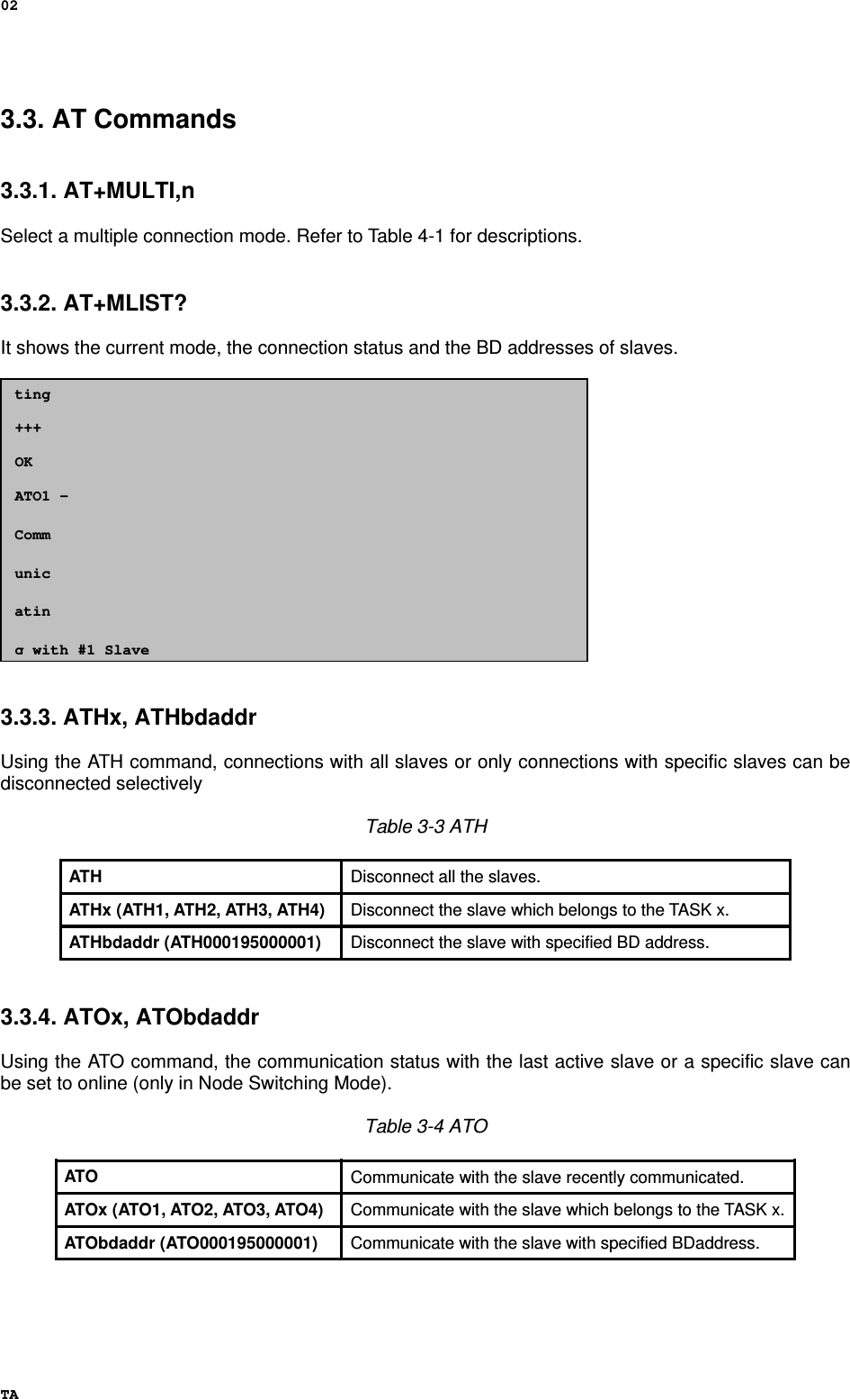 02 TA 3.3. AT Commands   3.3.1. AT+MULTI,n  Select a multiple connection mode. Refer to Table 4-1 for descriptions.   3.3.2. AT+MLIST?  It shows the current mode, the connection status and the BD addresses of slaves.                 3.3.3. ATHx, ATHbdaddr  Using the ATH command, connections with all slaves or only connections with specific slaves can be disconnected selectively  Table 3-3 ATH  ATH  Disconnect all the slaves. ATHx (ATH1, ATH2, ATH3, ATH4)  Disconnect the slave which belongs to the TASK x. ATHbdaddr (ATH000195000001)  Disconnect the slave with specified BD address.   3.3.4. ATOx, ATObdaddr  Using the ATO command, the communication status with the last active slave or a specific slave can be set to online (only in Node Switching Mode).  Table 3-4 ATO  ATO  Communicate with the slave recently communicated. ATOx (ATO1, ATO2, ATO3, ATO4)  Communicate with the slave which belongs to the TASK x. ATObdaddr (ATO000195000001)  Communicate with the slave with specified BDaddress.    ting  +++  OK  ATO1 –   Comm  unic  atin  g with #1 Slave