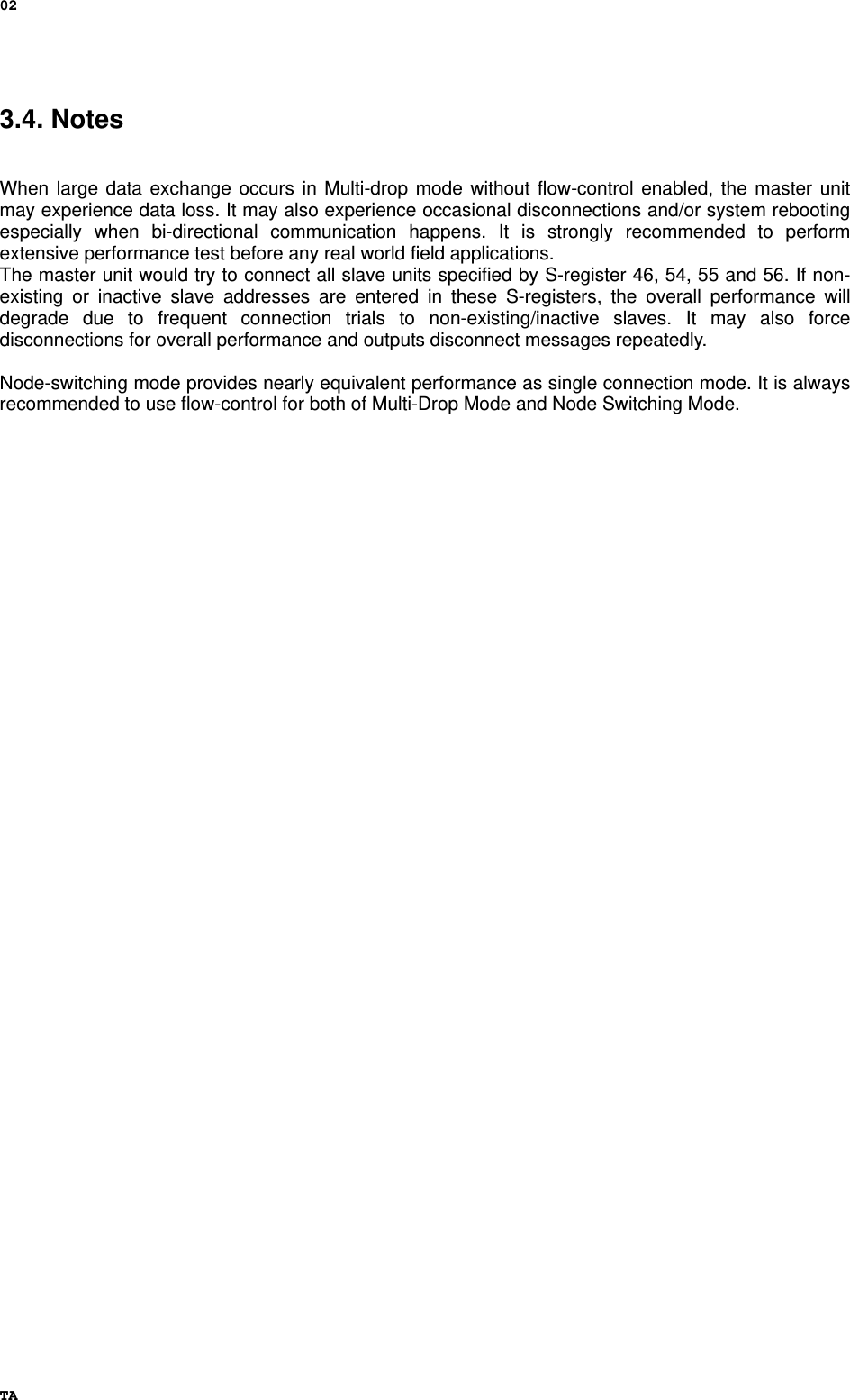 02 TA 3.4. Notes   When large data exchange occurs in Multi-drop mode without flow-control enabled, the master unit may experience data loss. It may also experience occasional disconnections and/or system rebooting especially when bi-directional communication happens. It is strongly recommended to perform extensive performance test before any real world field applications. The master unit would try to connect all slave units specified by S-register 46, 54, 55 and 56. If non-existing or inactive slave addresses are entered in these S-registers, the overall performance will degrade due to frequent connection trials to non-existing/inactive slaves. It may also force disconnections for overall performance and outputs disconnect messages repeatedly.  Node-switching mode provides nearly equivalent performance as single connection mode. It is always recommended to use flow-control for both of Multi-Drop Mode and Node Switching Mode.   