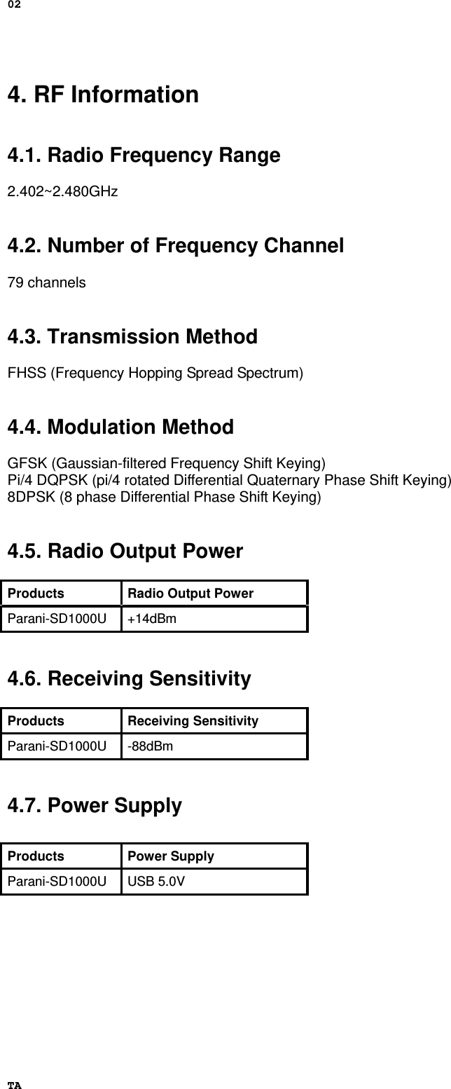 02 TA 4. RF Information   4.1. Radio Frequency Range  2.402~2.480GHz   4.2. Number of Frequency Channel  79 channels   4.3. Transmission Method  FHSS (Frequency Hopping Spread Spectrum)   4.4. Modulation Method  GFSK (Gaussian-filtered Frequency Shift Keying) Pi/4 DQPSK (pi/4 rotated Differential Quaternary Phase Shift Keying) 8DPSK (8 phase Differential Phase Shift Keying)   4.5. Radio Output Power  Products Radio Output Power Parani-SD1000U +14dBm   4.6. Receiving Sensitivity  Products Receiving Sensitivity Parani-SD1000U -88dBm   4.7. Power Supply             Products Power Supply Parani-SD1000U USB 5.0V 