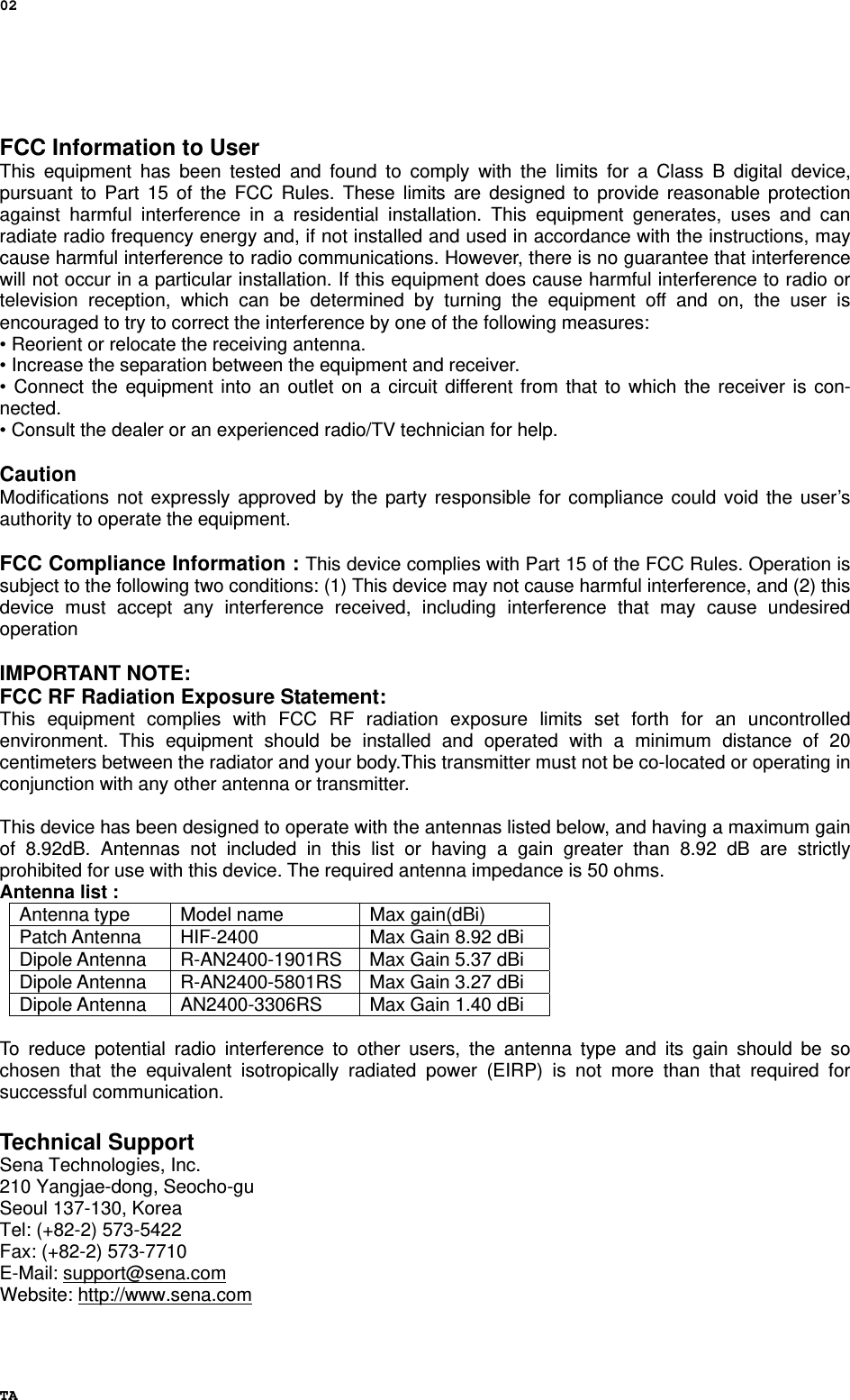 02 TA  FCC Information to User This equipment has been tested and found to comply with the limits for a Class B digital device, pursuant to Part 15 of the FCC Rules. These limits are designed to provide reasonable protection against harmful interference in a residential installation. This equipment generates, uses and can radiate radio frequency energy and, if not installed and used in accordance with the instructions, may cause harmful interference to radio communications. However, there is no guarantee that interference will not occur in a particular installation. If this equipment does cause harmful interference to radio or television reception, which can be determined by turning the equipment off and on, the user is encouraged to try to correct the interference by one of the following measures: • Reorient or relocate the receiving antenna. • Increase the separation between the equipment and receiver. • Connect the equipment into an outlet on a circuit different from that to which the receiver is con-nected. • Consult the dealer or an experienced radio/TV technician for help.  Caution Modifications not expressly approved by the party responsible for compliance could void the user’s authority to operate the equipment.  FCC Compliance Information : This device complies with Part 15 of the FCC Rules. Operation is subject to the following two conditions: (1) This device may not cause harmful interference, and (2) this device must accept any interference received, including interference that may cause undesired operation  IMPORTANT NOTE: FCC RF Radiation Exposure Statement: This equipment complies with FCC RF radiation exposure limits set forth for an uncontrolled environment. This equipment should be installed and operated with a minimum distance of 20 centimeters between the radiator and your body.This transmitter must not be co-located or operating in conjunction with any other antenna or transmitter.  This device has been designed to operate with the antennas listed below, and having a maximum gain of 8.92dB. Antennas not included in this list or having a gain greater than 8.92 dB are strictly prohibited for use with this device. The required antenna impedance is 50 ohms. Antenna list :   Antenna type  Model name  Max gain(dBi) Patch Antenna  HIF-2400  Max Gain 8.92 dBi Dipole Antenna  R-AN2400-1901RS  Max Gain 5.37 dBi Dipole Antenna  R-AN2400-5801RS  Max Gain 3.27 dBi Dipole Antenna  AN2400-3306RS  Max Gain 1.40 dBi  To reduce potential radio interference to other users, the antenna type and its gain should be so chosen that the equivalent isotropically radiated power (EIRP) is not more than that required for successful communication.  Technical Support Sena Technologies, Inc. 210 Yangjae-dong, Seocho-gu Seoul 137-130, Korea Tel: (+82-2) 573-5422 Fax: (+82-2) 573-7710 E-Mail: support@sena.com Website: http://www.sena.com 
