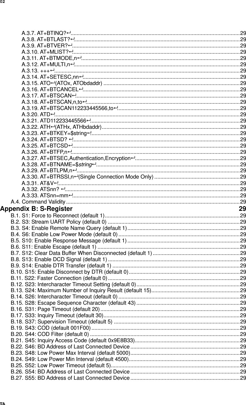 02 TA A.3.7. AT+BTINQ?.................................................................................................................29 A.3.8. AT+BTLAST?...............................................................................................................29 A.3.9. AT+BTVER?................................................................................................................29 A.3.10. AT+MLIST?................................................................................................................29 A.3.11. AT+BTMODE,n..........................................................................................................29 A.3.12. AT+MULTI,n...............................................................................................................29 A.3.13. +++............................................................................................................................29 A.3.14. AT+SETESC,nn.........................................................................................................29 A.3.15. ATO (ATOx, ATObdaddr) ...........................................................................................29 A.3.16. AT+BTCANCEL.........................................................................................................29 A.3.17. AT+BTSCAN..............................................................................................................29 A.3.18. AT+BTSCAN,n,to.......................................................................................................29 A.3.19. AT+BTSCAN112233445566,to..................................................................................29 A.3.20. ATD............................................................................................................................29 A.3.21. ATD112233445566....................................................................................................29 A.3.22. ATH (ATHx, ATHbdaddr)............................................................................................29 A.3.23. AT+BTKEY=$string....................................................................................................29 A.3.24. AT+BTSD? ................................................................................................................29 A.3.25. AT+BTCSD................................................................................................................29 A.3.26. AT+BTFP,n.................................................................................................................29 A.3.27. AT+BTSEC,Authentication,Encryption......................................................................29 A.3.28. AT+BTNAME=$string................................................................................................29 A.3.29. AT+BTLPM,n.............................................................................................................29 A.3.30. AT+BTRSSI,n (Single Connection Mode Only) .........................................................29 A.3.31. AT&amp;V..........................................................................................................................29 A.3.32. ATSnn? .....................................................................................................................29 A.3.33. ATSnn=mm................................................................................................................29 A.4. Command Validity ....................................................................................................................29 Appendix B: S-Register  29 B.1. S1: Force to Reconnect (default 1)..........................................................................................29 B.2. S3: Stream UART Policy (default 0) ........................................................................................29 B.3. S4: Enable Remote Name Query (default 1)...........................................................................29 B.4. S6: Enable Low Power Mode (default 0) .................................................................................29 B.5. S10: Enable Response Message (default 1) ...........................................................................29 B.6. S11: Enable Escape (default 1) ...............................................................................................29 B.7. S12: Clear Data Buffer When Disconnected (default 1) ..........................................................29 B.8. S13: Enable DCD Signal (default 1) ........................................................................................29 B.9. S14: Enable DTR Transfer (default 1) .....................................................................................29 B.10. S15: Enable Disconnect by DTR (default 0)..........................................................................29 B.11. S22: Faster Connection (default 0) ........................................................................................29 B.12. S23: Intercharacter Timeout Setting (default 0).....................................................................29 B.13. S24: Maximum Number of Inquiry Result (default 15)...........................................................29 B.14. S26: Intercharacter Timeout (default 0) .................................................................................29 B.15. S28: Escape Sequence Character (default 43) .....................................................................29 B.16. S31: Page Timeout (default 20) .............................................................................................29 B.17. S33: Inquiry Timeout (default 30)...........................................................................................29 B.18. S37: Supervision Timeout (default 5) ....................................................................................29 B.19. S43: COD (default 001F00) ...................................................................................................29 B.20. S44: COD Filter (default 0) ....................................................................................................29 B.21. S45: Inquiry Access Code (default 0x9E8B33)......................................................................29 B.22. S46: BD Address of Last Connected Device .........................................................................29 B.23. S48: Low Power Max Interval (default 5000).........................................................................29 B.24. S49: Low Power Min Interval (default 4500)..........................................................................29 B.25. S52: Low Power Timeout (default 5)......................................................................................29 B.26. S54: BD Address of Last Connected Device .........................................................................29 B.27. S55: BD Address of Last Connected Device .........................................................................29 