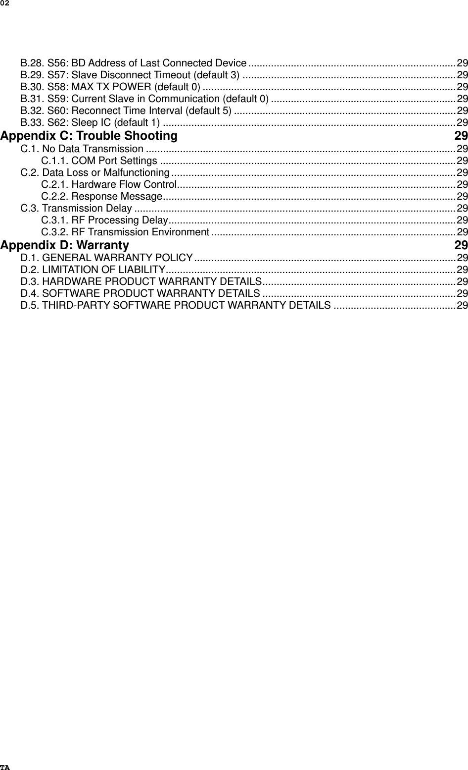 02 TA B.28. S56: BD Address of Last Connected Device .........................................................................29 B.29. S57: Slave Disconnect Timeout (default 3) ...........................................................................29 B.30. S58: MAX TX POWER (default 0) .........................................................................................29 B.31. S59: Current Slave in Communication (default 0) .................................................................29 B.32. S60: Reconnect Time Interval (default 5) ..............................................................................29 B.33. S62: Sleep IC (default 1) .......................................................................................................29 Appendix C: Trouble Shooting  29 C.1. No Data Transmission .............................................................................................................29 C.1.1. COM Port Settings ........................................................................................................29 C.2. Data Loss or Malfunctioning ....................................................................................................29 C.2.1. Hardware Flow Control..................................................................................................29 C.2.2. Response Message.......................................................................................................29 C.3. Transmission Delay .................................................................................................................29 C.3.1. RF Processing Delay.....................................................................................................29 C.3.2. RF Transmission Environment ......................................................................................29 Appendix D: Warranty  29 D.1. GENERAL WARRANTY POLICY............................................................................................29 D.2. LIMITATION OF LIABILITY......................................................................................................29 D.3. HARDWARE PRODUCT WARRANTY DETAILS....................................................................29 D.4. SOFTWARE PRODUCT WARRANTY DETAILS ....................................................................29 D.5. THIRD-PARTY SOFTWARE PRODUCT WARRANTY DETAILS ...........................................29  