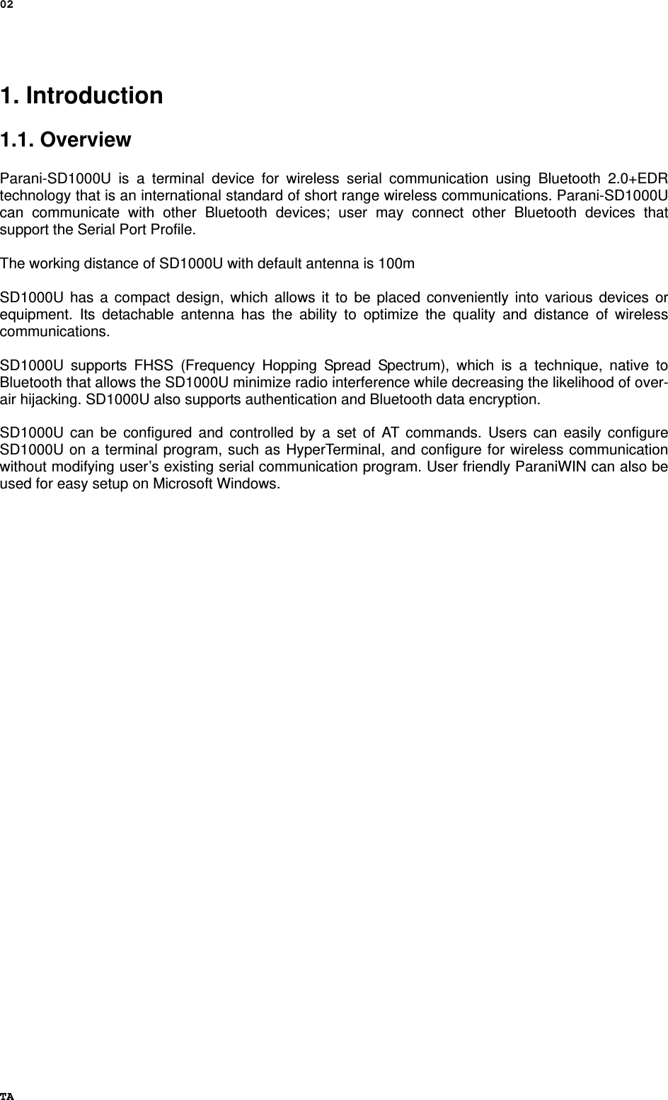 02 TA 1. Introduction  1.1. Overview             Parani-SD1000U is a terminal device for wireless serial communication using Bluetooth 2.0+EDR technology that is an international standard of short range wireless communications. Parani-SD1000U can communicate with other Bluetooth devices; user may connect other Bluetooth devices that support the Serial Port Profile.  The working distance of SD1000U with default antenna is 100m    SD1000U has a compact design, which allows it to be placed conveniently into various devices or equipment. Its detachable antenna has the ability to optimize the quality and distance of wireless communications.   SD1000U supports FHSS (Frequency Hopping Spread Spectrum), which is a technique, native to Bluetooth that allows the SD1000U minimize radio interference while decreasing the likelihood of over-air hijacking. SD1000U also supports authentication and Bluetooth data encryption.  SD1000U can be configured and controlled by a set of AT commands. Users can easily configure SD1000U on a terminal program, such as HyperTerminal, and configure for wireless communication without modifying user’s existing serial communication program. User friendly ParaniWIN can also be used for easy setup on Microsoft Windows.   