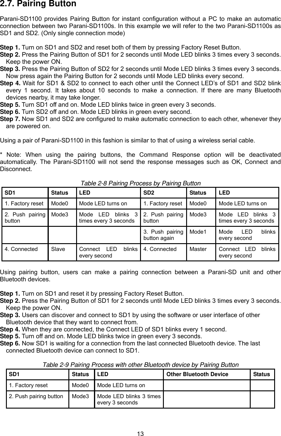  132.7. Pairing Button  Parani-SD1100 provides Pairing Button for instant configuration without a PC to make an automatic connection between two Parani-SD1100s. In this example we will refer to the two Parani-SD1100s as SD1 and SD2. (Only single connection mode)  Step 1. Turn on SD1 and SD2 and reset both of them by pressing Factory Reset Button. Step 2. Press the Pairing Button of SD1 for 2 seconds until Mode LED blinks 3 times every 3 seconds. Keep the power ON. Step 3. Press the Pairing Button of SD2 for 2 seconds until Mode LED blinks 3 times every 3 seconds. Now press again the Pairing Button for 2 seconds until Mode LED blinks every second. Step 4. Wait for SD1 &amp; SD2 to connect to each other until the Connect LED’s of SD1 and SD2 blink every 1 second. It takes about 10 seconds to make a connection. If there are many Bluetooth devices nearby, it may take longer. Step 5. Turn SD1 off and on. Mode LED blinks twice in green every 3 seconds. Step 6. Turn SD2 off and on. Mode LED blinks in green every second. Step 7. Now SD1 and SD2 are configured to make automatic connection to each other, whenever they are powered on.  Using a pair of Parani-SD1100 in this fashion is similar to that of using a wireless serial cable.  * Note: When using the pairing buttons, the Command Response option will be deactivated automatically. The Parani-SD1100 will not send the response messages such as OK, Connect and Disconnect.   Table 2-8 Pairing Process by Pairing Button SD1 Status LED  SD2 Status LED 1. Factory reset  Mode0  Mode LED turns on  1. Factory reset Mode0  Mode LED turns on 2. Push pairing button Mode3  Mode LED blinks 3 times every 3 seconds2. Push pairing button Mode3  Mode LED blinks 3 times every 3 seconds      3. Push pairing button again Mode1  Mode LED blinks every second 4. Connected  Slave  Connect LED blinks every second 4. Connected  Master  Connect LED blinks every second  Using pairing button, users can make a pairing connection between a Parani-SD unit and other Bluetooth devices.  Step 1. Turn on SD1 and reset it by pressing Factory Reset Button. Step 2. Press the Pairing Button of SD1 for 2 seconds until Mode LED blinks 3 times every 3 seconds. Keep the power ON. Step 3. Users can discover and connect to SD1 by using the software or user interface of other   Bluetooth device that they want to connect from. Step 4. When they are connected, the Connect LED of SD1 blinks every 1 second.   Step 5. Turn off and on. Mode LED blinks twice in green every 3 seconds. Step 6. Now SD1 is waiting for a connection from the last connected Bluetooth device. The last   connected Bluetooth device can connect to SD1.  Table 2-9 Pairing Process with other Bluetooth device by Pairing Button SD1  Status  LED  Other Bluetooth Device  Status1. Factory reset  Mode0  Mode LED turns on     2. Push pairing button  Mode3  Mode LED blinks 3 times every 3 seconds   