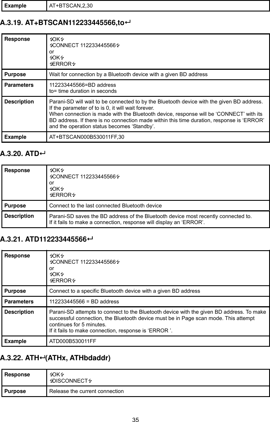  35Example  AT+BTSCAN,2,30  A.3.19. AT+BTSCAN112233445566,to  Response  OK CONNECT 112233445566 or OK ERROR Purpose  Wait for connection by a Bluetooth device with a given BD address Parameters  112233445566=BD address to= time duration in seconds Description  Parani-SD will wait to be connected to by the Bluetooth device with the given BD address. If the parameter of to is 0, it will wait forever. When connection is made with the Bluetooth device, response will be ‘CONNECT’ with its BD address. If there is no connection made within this time duration, response is ‘ERROR’ and the operation status becomes ‘Standby’. Example  AT+BTSCAN000B530011FF,30  A.3.20. ATD  Response  OK CONNECT 112233445566 or OK ERROR Purpose  Connect to the last connected Bluetooth device Description  Parani-SD saves the BD address of the Bluetooth device most recently connected to.   If it fails to make a connection, response will display an ‘ERROR’.  A.3.21. ATD112233445566  Response  OK CONNECT 112233445566 or OK ERROR Purpose  Connect to a specific Bluetooth device with a given BD address Parameters  112233445566 = BD address Description  Parani-SD attempts to connect to the Bluetooth device with the given BD address. To make successful connection, the Bluetooth device must be in Page scan mode. This attempt continues for 5 minutes. If it fails to make connection, response is ‘ERROR ’. Example  ATD000B530011FF  A.3.22. ATH (ATHx, ATHbdaddr)  Response  OK DISCONNECT Purpose  Release the current connection 