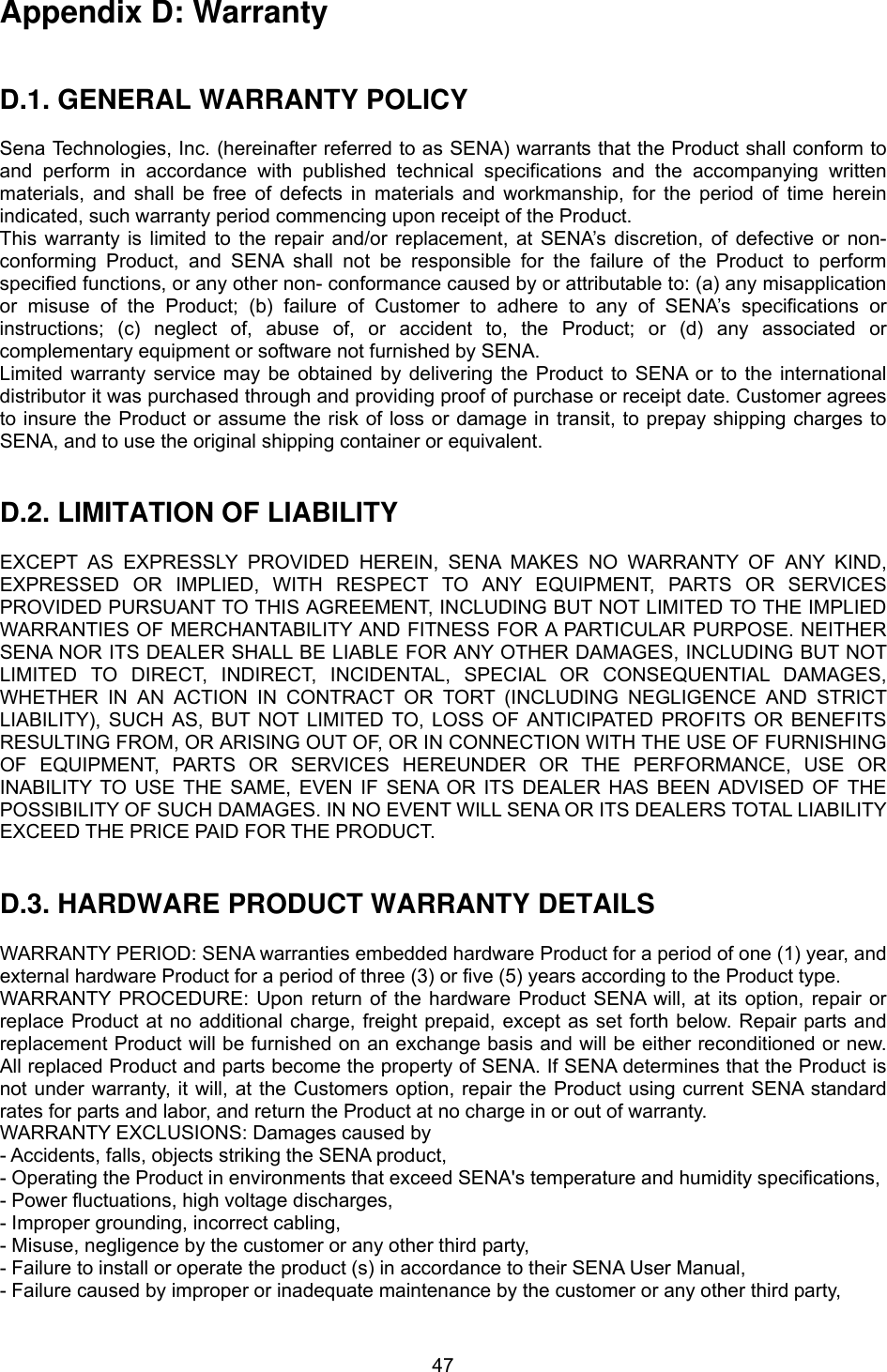  47Appendix D: Warranty   D.1. GENERAL WARRANTY POLICY  Sena Technologies, Inc. (hereinafter referred to as SENA) warrants that the Product shall conform to and perform in accordance with published technical specifications and the accompanying written materials, and shall be free of defects in materials and workmanship, for the period of time herein indicated, such warranty period commencing upon receipt of the Product.   This warranty is limited to the repair and/or replacement, at SENA’s discretion, of defective or non-conforming Product, and SENA shall not be responsible for the failure of the Product to perform specified functions, or any other non- conformance caused by or attributable to: (a) any misapplication or misuse of the Product; (b) failure of Customer to adhere to any of SENA’s specifications or instructions; (c) neglect of, abuse of, or accident to, the Product; or (d) any associated or complementary equipment or software not furnished by SENA.   Limited warranty service may be obtained by delivering the Product to SENA or to the international distributor it was purchased through and providing proof of purchase or receipt date. Customer agrees to insure the Product or assume the risk of loss or damage in transit, to prepay shipping charges to SENA, and to use the original shipping container or equivalent.     D.2. LIMITATION OF LIABILITY  EXCEPT AS EXPRESSLY PROVIDED HEREIN, SENA MAKES NO WARRANTY OF ANY KIND, EXPRESSED OR IMPLIED, WITH RESPECT TO ANY EQUIPMENT, PARTS OR SERVICES PROVIDED PURSUANT TO THIS AGREEMENT, INCLUDING BUT NOT LIMITED TO THE IMPLIED WARRANTIES OF MERCHANTABILITY AND FITNESS FOR A PARTICULAR PURPOSE. NEITHER SENA NOR ITS DEALER SHALL BE LIABLE FOR ANY OTHER DAMAGES, INCLUDING BUT NOT LIMITED TO DIRECT, INDIRECT, INCIDENTAL, SPECIAL OR CONSEQUENTIAL DAMAGES, WHETHER IN AN ACTION IN CONTRACT OR TORT (INCLUDING NEGLIGENCE AND STRICT LIABILITY), SUCH AS, BUT NOT LIMITED TO, LOSS OF ANTICIPATED PROFITS OR BENEFITS RESULTING FROM, OR ARISING OUT OF, OR IN CONNECTION WITH THE USE OF FURNISHING OF EQUIPMENT, PARTS OR SERVICES HEREUNDER OR THE PERFORMANCE, USE OR INABILITY TO USE THE SAME, EVEN IF SENA OR ITS DEALER HAS BEEN ADVISED OF THE POSSIBILITY OF SUCH DAMAGES. IN NO EVENT WILL SENA OR ITS DEALERS TOTAL LIABILITY EXCEED THE PRICE PAID FOR THE PRODUCT.   D.3. HARDWARE PRODUCT WARRANTY DETAILS  WARRANTY PERIOD: SENA warranties embedded hardware Product for a period of one (1) year, and external hardware Product for a period of three (3) or five (5) years according to the Product type. WARRANTY PROCEDURE: Upon return of the hardware Product SENA will, at its option, repair or replace Product at no additional charge, freight prepaid, except as set forth below. Repair parts and replacement Product will be furnished on an exchange basis and will be either reconditioned or new. All replaced Product and parts become the property of SENA. If SENA determines that the Product is not under warranty, it will, at the Customers option, repair the Product using current SENA standard rates for parts and labor, and return the Product at no charge in or out of warranty.   WARRANTY EXCLUSIONS: Damages caused by - Accidents, falls, objects striking the SENA product, - Operating the Product in environments that exceed SENA&apos;s temperature and humidity specifications, - Power fluctuations, high voltage discharges, - Improper grounding, incorrect cabling, - Misuse, negligence by the customer or any other third party, - Failure to install or operate the product (s) in accordance to their SENA User Manual, - Failure caused by improper or inadequate maintenance by the customer or any other third party, 
