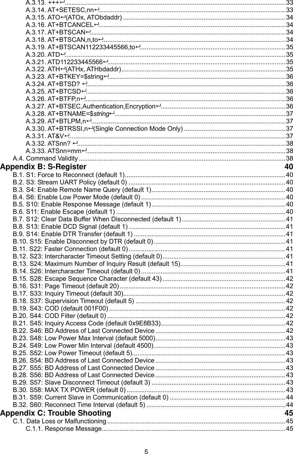  5A.3.13. +++............................................................................................................................33 A.3.14. AT+SETESC,nn.........................................................................................................33 A.3.15. ATO (ATOx, ATObdaddr) ...........................................................................................34 A.3.16. AT+BTCANCEL.........................................................................................................34 A.3.17. AT+BTSCAN..............................................................................................................34 A.3.18. AT+BTSCAN,n,to.......................................................................................................34 A.3.19. AT+BTSCAN112233445566,to..................................................................................35 A.3.20. ATD............................................................................................................................35 A.3.21. ATD112233445566....................................................................................................35 A.3.22. ATH (ATHx, ATHbdaddr)............................................................................................35 A.3.23. AT+BTKEY=$string....................................................................................................36 A.3.24. AT+BTSD? ................................................................................................................36 A.3.25. AT+BTCSD................................................................................................................36 A.3.26. AT+BTFP,n.................................................................................................................36 A.3.27. AT+BTSEC,Authentication,Encryption......................................................................36 A.3.28. AT+BTNAME=$string................................................................................................37 A.3.29. AT+BTLPM,n.............................................................................................................37 A.3.30. AT+BTRSSI,n (Single Connection Mode Only) .........................................................37 A.3.31. AT&amp;V..........................................................................................................................37 A.3.32. ATSnn? .....................................................................................................................38 A.3.33. ATSnn=mm................................................................................................................38 A.4. Command Validity ....................................................................................................................38 Appendix B: S-Register  40 B.1. S1: Force to Reconnect (default 1)..........................................................................................40 B.2. S3: Stream UART Policy (default 0) ........................................................................................40 B.3. S4: Enable Remote Name Query (default 1)...........................................................................40 B.4. S6: Enable Low Power Mode (default 0) .................................................................................40 B.5. S10: Enable Response Message (default 1) ...........................................................................40 B.6. S11: Enable Escape (default 1) ...............................................................................................40 B.7. S12: Clear Data Buffer When Disconnected (default 1) ..........................................................41 B.8. S13: Enable DCD Signal (default 1) ........................................................................................41 B.9. S14: Enable DTR Transfer (default 1) .....................................................................................41 B.10. S15: Enable Disconnect by DTR (default 0)..........................................................................41 B.11. S22: Faster Connection (default 0) ........................................................................................41 B.12. S23: Intercharacter Timeout Setting (default 0).....................................................................41 B.13. S24: Maximum Number of Inquiry Result (default 15)...........................................................41 B.14. S26: Intercharacter Timeout (default 0) .................................................................................41 B.15. S28: Escape Sequence Character (default 43) .....................................................................42 B.16. S31: Page Timeout (default 20) .............................................................................................42 B.17. S33: Inquiry Timeout (default 30)...........................................................................................42 B.18. S37: Supervision Timeout (default 5) ....................................................................................42 B.19. S43: COD (default 001F00) ...................................................................................................42 B.20. S44: COD Filter (default 0) ....................................................................................................42 B.21. S45: Inquiry Access Code (default 0x9E8B33)......................................................................42 B.22. S46: BD Address of Last Connected Device .........................................................................42 B.23. S48: Low Power Max Interval (default 5000).........................................................................43 B.24. S49: Low Power Min Interval (default 4500)..........................................................................43 B.25. S52: Low Power Timeout (default 5)......................................................................................43 B.26. S54: BD Address of Last Connected Device .........................................................................43 B.27. S55: BD Address of Last Connected Device .........................................................................43 B.28. S56: BD Address of Last Connected Device .........................................................................43 B.29. S57: Slave Disconnect Timeout (default 3) ...........................................................................43 B.30. S58: MAX TX POWER (default 0) .........................................................................................43 B.31. S59: Current Slave in Communication (default 0) .................................................................44 B.32. S60: Reconnect Time Interval (default 5) ..............................................................................44 Appendix C: Trouble Shooting  45 C.1. Data Loss or Malfunctioning ....................................................................................................45 C.1.1. Response Message.......................................................................................................45 