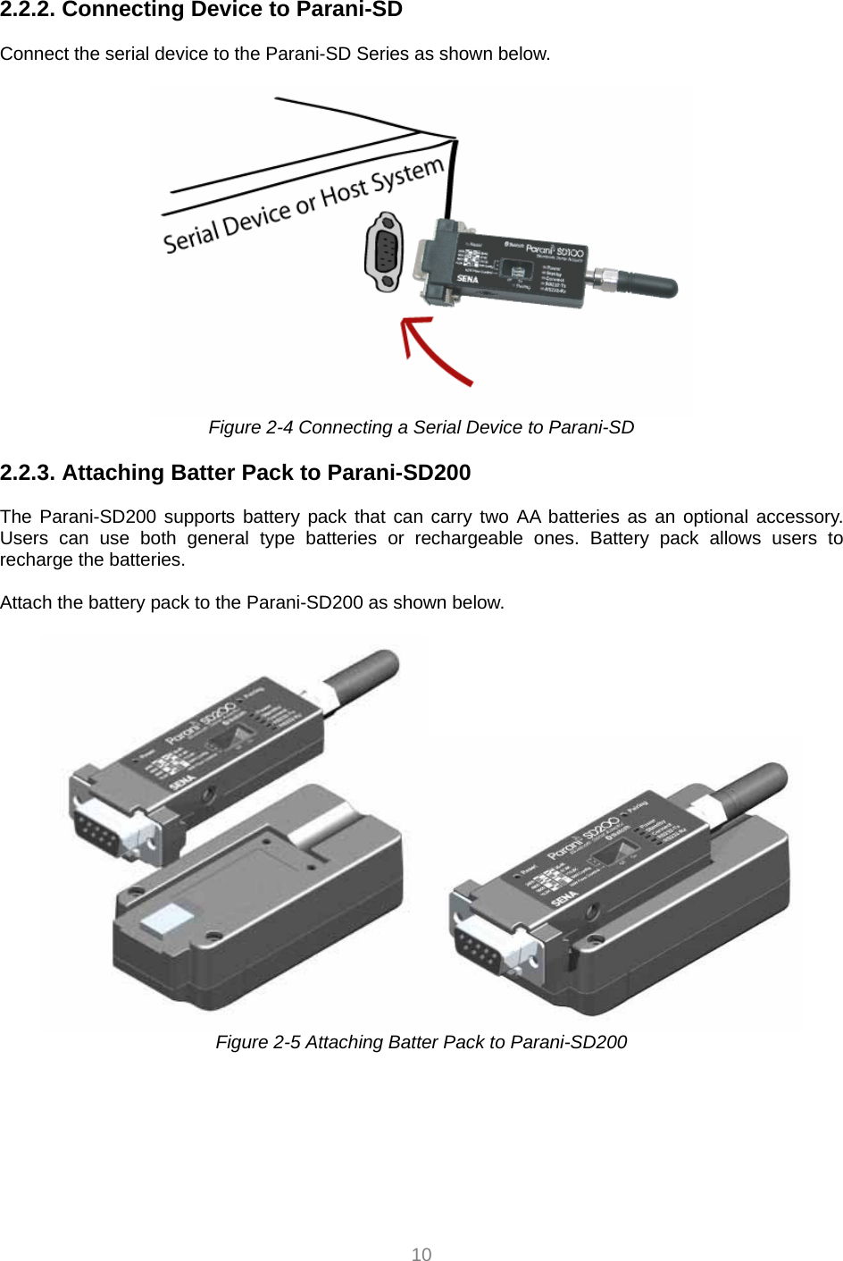  10  2.2.2. Connecting Device to Parani-SD   Connect the serial device to the Parani-SD Series as shown below.     Figure 2-4 Connecting a Serial Device to Parani-SD  2.2.3. Attaching Batter Pack to Parani-SD200  The Parani-SD200 supports battery pack that can carry two AA batteries as an optional accessory. Users can use both general type batteries or rechargeable ones. Battery pack allows users to recharge the batteries.    Attach the battery pack to the Parani-SD200 as shown below.   Figure 2-5 Attaching Batter Pack to Parani-SD200  