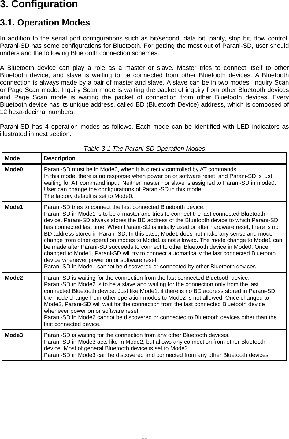  11 3. Configuration  3.1. Operation Modes  In addition to the serial port configurations such as bit/second, data bit, parity, stop bit, flow control, Parani-SD has some configurations for Bluetooth. For getting the most out of Parani-SD, user should understand the following Bluetooth connection schemes.  A Bluetooth device can play a role as a master or slave. Master tries to connect itself to other Bluetooth device, and slave is waiting to be connected from other Bluetooth devices. A Bluetooth connection is always made by a pair of master and slave. A slave can be in two modes, Inquiry Scan or Page Scan mode. Inquiry Scan mode is waiting the packet of inquiry from other Bluetooth devices and Page Scan mode is waiting the packet of connection from other Bluetooth devices. Every Bluetooth device has its unique address, called BD (Bluetooth Device) address, which is composed of 12 hexa-decimal numbers.  Parani-SD has 4 operation modes as follows. Each mode can be identified with LED indicators as illustrated in next section.  Table 3-1 The Parani-SD Operation Modes Mode Description Mode0  Parani-SD must be in Mode0, when it is directly controlled by AT commands. In this mode, there is no response when power on or software reset, and Parani-SD is just waiting for AT command input. Neither master nor slave is assigned to Parani-SD in mode0. User can change the configurations of Parani-SD in this mode. The factory default is set to Mode0. Mode1  Parani-SD tries to connect the last connected Bluetooth device. Parani-SD in Mode1 is to be a master and tries to connect the last connected Bluetooth device. Parani-SD always stores the BD address of the Bluetooth device to which Parani-SD has connected last time. When Parani-SD is initially used or after hardware reset, there is no BD address stored in Parani-SD. In this case, Mode1 does not make any sense and mode change from other operation modes to Mode1 is not allowed. The mode change to Mode1 can be made after Parani-SD succeeds to connect to other Bluetooth device in Mode0. Once changed to Mode1, Parani-SD will try to connect automatically the last connected Bluetooth device whenever power on or software reset. Parani-SD in Mode1 cannot be discovered or connected by other Bluetooth devices. Mode2  Parani-SD is waiting for the connection from the last connected Bluetooth device. Parani-SD in Mode2 is to be a slave and waiting for the connection only from the last connected Bluetooth device. Just like Mode1, if there is no BD address stored in Parani-SD, the mode change from other operation modes to Mode2 is not allowed. Once changed to Mode2, Parani-SD will wait for the connection from the last connected Bluetooth device whenever power on or software reset. Parani-SD in Mode2 cannot be discovered or connected to Bluetooth devices other than the last connected device. Mode3  Parani-SD is waiting for the connection from any other Bluetooth devices. Parani-SD in Mode3 acts like in Mode2, but allows any connection from other Bluetooth device. Most of general Bluetooth device is set to Mode3. Parani-SD in Mode3 can be discovered and connected from any other Bluetooth devices. 