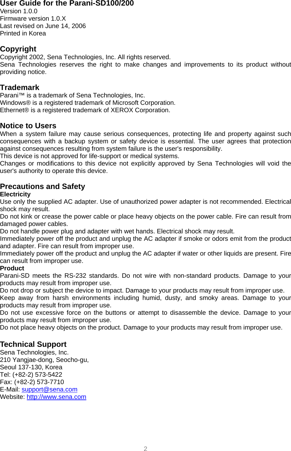  2 User Guide for the Parani-SD100/200 Version 1.0.0 Firmware version 1.0.X Last revised on June 14, 2006 Printed in Korea  Copyright Copyright 2002, Sena Technologies, Inc. All rights reserved. Sena Technologies reserves the right to make changes and improvements to its product without providing notice.  Trademark Parani™ is a trademark of Sena Technologies, Inc. Windows® is a registered trademark of Microsoft Corporation. Ethernet® is a registered trademark of XEROX Corporation.  Notice to Users When a system failure may cause serious consequences, protecting life and property against such consequences with a backup system or safety device is essential. The user agrees that protection against consequences resulting from system failure is the user&apos;s responsibility. This device is not approved for life-support or medical systems. Changes or modifications to this device not explicitly approved by Sena Technologies will void the user&apos;s authority to operate this device.  Precautions and Safety Electricity Use only the supplied AC adapter. Use of unauthorized power adapter is not recommended. Electrical shock may result. Do not kink or crease the power cable or place heavy objects on the power cable. Fire can result from damaged power cables. Do not handle power plug and adapter with wet hands. Electrical shock may result. Immediately power off the product and unplug the AC adapter if smoke or odors emit from the product and adapter. Fire can result from improper use. Immediately power off the product and unplug the AC adapter if water or other liquids are present. Fire can result from improper use. Product Parani-SD meets the RS-232 standards. Do not wire with non-standard products. Damage to your products may result from improper use. Do not drop or subject the device to impact. Damage to your products may result from improper use. Keep away from harsh environments including humid, dusty, and smoky areas. Damage to your products may result from improper use. Do not use excessive force on the buttons or attempt to disassemble the device. Damage to your products may result from improper use. Do not place heavy objects on the product. Damage to your products may result from improper use.  Technical Support Sena Technologies, Inc. 210 Yangjae-dong, Seocho-gu,   Seoul 137-130, Korea Tel: (+82-2) 573-5422 Fax: (+82-2) 573-7710 E-Mail: support@sena.com Website: http://www.sena.com 