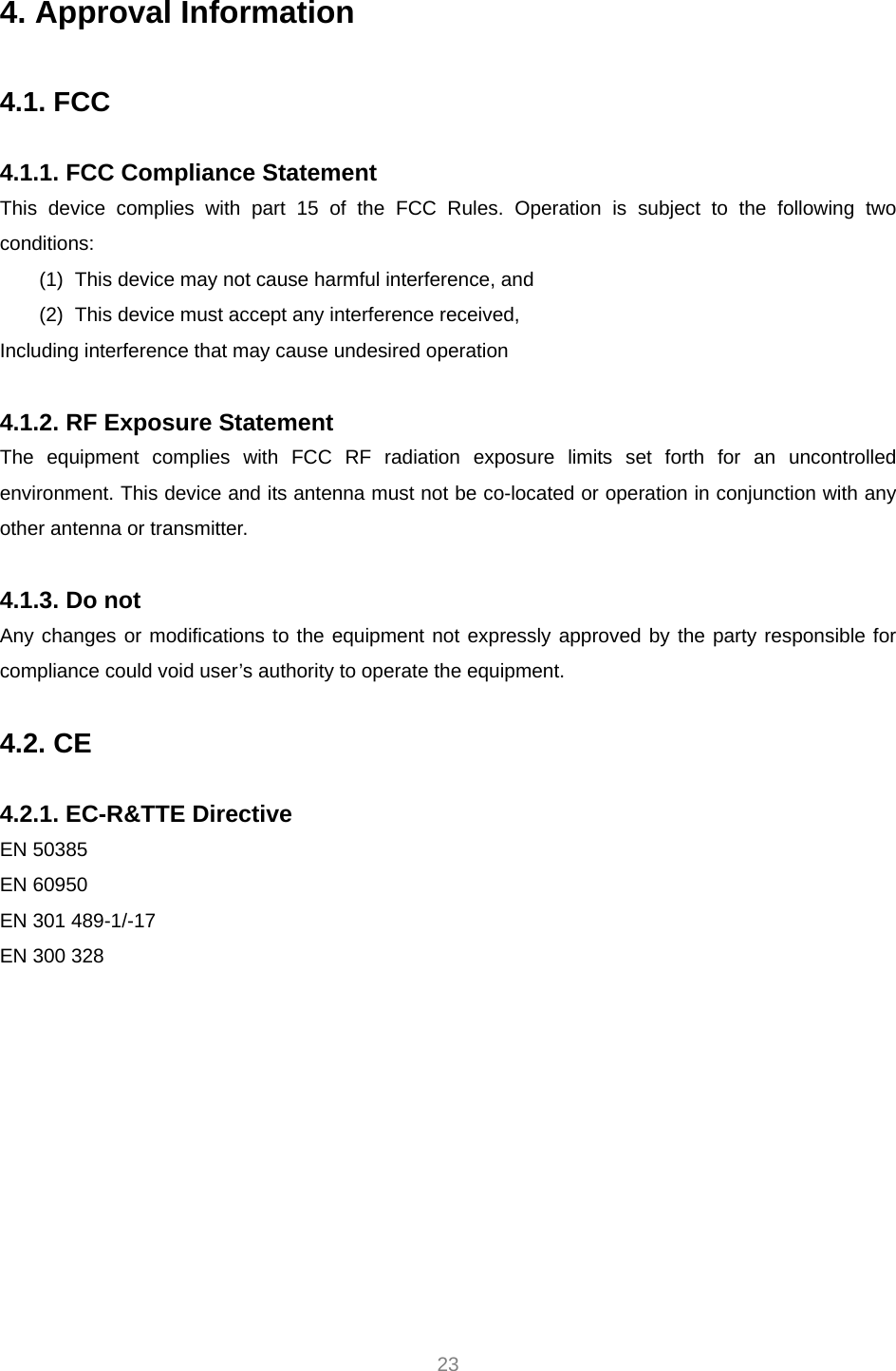  23 4. Approval Information  4.1. FCC  4.1.1. FCC Compliance Statement This device complies with part 15 of the FCC Rules. Operation is subject to the following two conditions: (1)  This device may not cause harmful interference, and   (2)  This device must accept any interference received, Including interference that may cause undesired operation  4.1.2. RF Exposure Statement The equipment complies with FCC RF radiation exposure limits set forth for an uncontrolled environment. This device and its antenna must not be co-located or operation in conjunction with any other antenna or transmitter.  4.1.3. Do not Any changes or modifications to the equipment not expressly approved by the party responsible for compliance could void user’s authority to operate the equipment.  4.2. CE  4.2.1. EC-R&amp;TTE Directive EN 50385 EN 60950 EN 301 489-1/-17 EN 300 328 