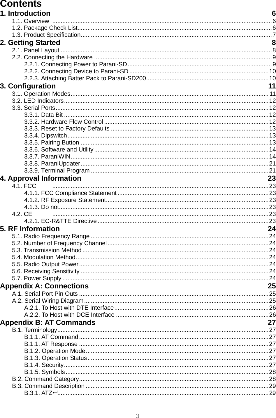  3 Contents 1. Introduction  6 1.1. Overview ...................................................................................................................................6 1.2. Package Check List....................................................................................................................6 1.3. Product Specification..................................................................................................................7 2. Getting Started  8 2.1. Panel Layout ..............................................................................................................................8 2.2. Connecting the Hardware ..........................................................................................................9 2.2.1. Connecting Power to Parani-SD......................................................................................9 2.2.2. Connecting Device to Parani-SD ...................................................................................10 2.2.3. Attaching Batter Pack to Parani-SD200.........................................................................10 3. Configuration  11 3.1. Operation Modes...................................................................................................................... 11 3.2. LED Indicators..........................................................................................................................12 3.3. Serial Ports...............................................................................................................................12 3.3.1. Data Bit ..........................................................................................................................12 3.3.2. Hardware Flow Control ..................................................................................................12 3.3.3. Reset to Factory Defaults ..............................................................................................13 3.3.4. Dipswitch........................................................................................................................13 3.3.5. Pairing Button ................................................................................................................13 3.3.6. Software and Utility........................................................................................................14 3.3.7. ParaniWIN......................................................................................................................14 3.3.8. ParaniUpdater................................................................................................................21 3.3.9. Terminal Program ..........................................................................................................21 4. Approval Information  23 4.1. FCC  .................................................................................................................................23 4.1.1. FCC Compliance Statement ..........................................................................................23 4.1.2. RF Exposure Statement.................................................................................................23 4.1.3. Do not.............................................................................................................................23 4.2. CE  .................................................................................................................................23 4.2.1. EC-R&amp;TTE Directive......................................................................................................23 5. RF Information  24 5.1. Radio Frequency Range ..........................................................................................................24 5.2. Number of Frequency Channel................................................................................................24 5.3. Transmission Method ...............................................................................................................24 5.4. Modulation Method...................................................................................................................24 5.5. Radio Output Power.................................................................................................................24 5.6. Receiving Sensitivity ................................................................................................................24 5.7. Power Supply ...........................................................................................................................24 Appendix A: Connections  25 A.1. Serial Port Pin Outs .................................................................................................................25 A.2. Serial Wiring Diagram..............................................................................................................25 A.2.1. To Host with DTE Interface............................................................................................26 A.2.2. To Host with DCE Interface ...........................................................................................26 Appendix B: AT Commands  27 B.1. Terminology..............................................................................................................................27 B.1.1. AT Command.................................................................................................................27 B.1.1. AT Response .................................................................................................................27 B.1.2. Operation Mode.............................................................................................................27 B.1.3. Operation Status............................................................................................................27 B.1.4. Security..........................................................................................................................27 B.1.5. Symbols.........................................................................................................................28 B.2. Command Category.................................................................................................................28 B.3. Command Description .............................................................................................................29 B.3.1. ATZ..............................................................................................................................29 