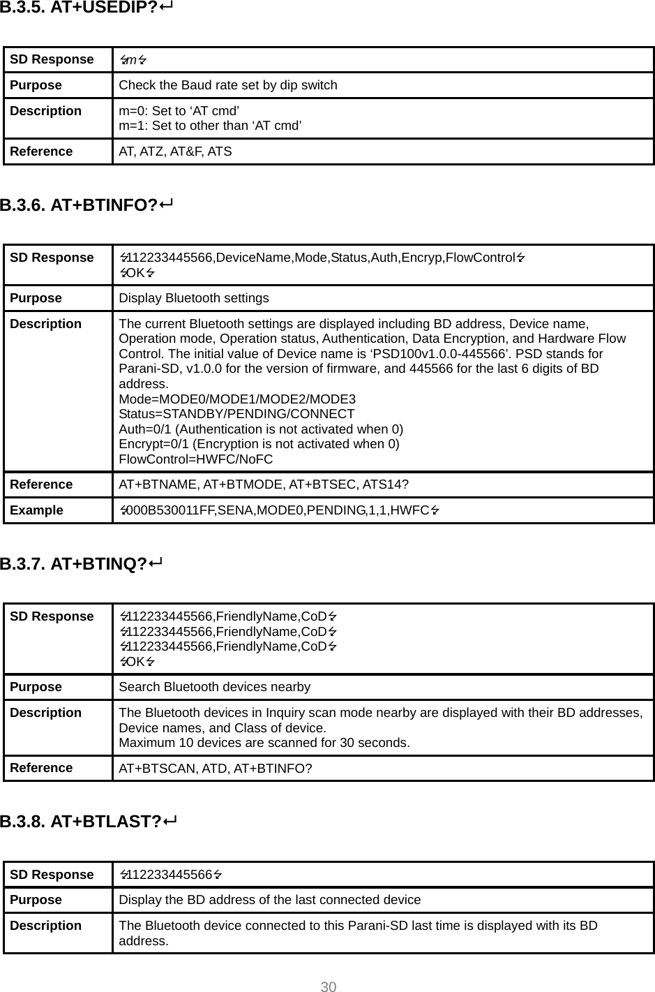  30  B.3.5. AT+USEDIP?   SD Response  m Purpose  Check the Baud rate set by dip switch Description  m=0: Set to ‘AT cmd’ m=1: Set to other than ‘AT cmd’ Reference  AT, ATZ, AT&amp;F, ATS  B.3.6. AT+BTINFO?  SD Response  112233445566,DeviceName,Mode,Status,Auth,Encryp,FlowControl OK Purpose  Display Bluetooth settings Description  The current Bluetooth settings are displayed including BD address, Device name, Operation mode, Operation status, Authentication, Data Encryption, and Hardware Flow Control. The initial value of Device name is ‘PSD100v1.0.0-445566’. PSD stands for Parani-SD, v1.0.0 for the version of firmware, and 445566 for the last 6 digits of BD address. Mode=MODE0/MODE1/MODE2/MODE3 Status=STANDBY/PENDING/CONNECT Auth=0/1 (Authentication is not activated when 0) Encrypt=0/1 (Encryption is not activated when 0) FlowControl=HWFC/NoFC Reference  AT+BTNAME, AT+BTMODE, AT+BTSEC, ATS14? Example  000B530011FF,SENA,MODE0,PENDING,1,1,HWFC  B.3.7. AT+BTINQ?   SD Response  112233445566,FriendlyName,CoD 112233445566,FriendlyName,CoD 112233445566,FriendlyName,CoD OK Purpose  Search Bluetooth devices nearby Description  The Bluetooth devices in Inquiry scan mode nearby are displayed with their BD addresses, Device names, and Class of device. Maximum 10 devices are scanned for 30 seconds. Reference  AT+BTSCAN, ATD, AT+BTINFO?  B.3.8. AT+BTLAST?  SD Response  112233445566 Purpose  Display the BD address of the last connected device Description  The Bluetooth device connected to this Parani-SD last time is displayed with its BD address. 