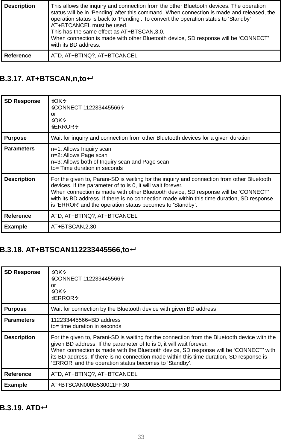  33 Description  This allows the inquiry and connection from the other Bluetooth devices. The operation status will be in ‘Pending’ after this command. When connection is made and released, the operation status is back to ‘Pending’. To convert the operation status to ‘Standby’ AT+BTCANCEL must be used. This has the same effect as AT+BTSCAN,3,0. When connection is made with other Bluetooth device, SD response will be ‘CONNECT’ with its BD address. Reference  ATD, AT+BTINQ?, AT+BTCANCEL  B.3.17. AT+BTSCAN,n,to  SD Response  OK CONNECT 112233445566 or OK ERROR Purpose  Wait for inquiry and connection from other Bluetooth devices for a given duration Parameters  n=1: Allows Inquiry scan n=2: Allows Page scan n=3: Allows both of Inquiry scan and Page scan to= Time duration in seconds Description  For the given to, Parani-SD is waiting for the inquiry and connection from other Bluetooth devices. If the parameter of to is 0, it will wait forever. When connection is made with other Bluetooth device, SD response will be ‘CONNECT’ with its BD address. If there is no connection made within this time duration, SD response is ‘ERROR’ and the operation status becomes to ‘Standby’. Reference  ATD, AT+BTINQ?, AT+BTCANCEL Example  AT+BTSCAN,2,30  B.3.18. AT+BTSCAN112233445566,to  SD Response  OK CONNECT 112233445566 or OK ERROR Purpose  Wait for connection by the Bluetooth device with given BD address Parameters  112233445566=BD address to= time duration in seconds Description  For the given to, Parani-SD is waiting for the connection from the Bluetooth device with the given BD address. If the parameter of to is 0, it will wait forever. When connection is made with the Bluetooth device, SD response will be ‘CONNECT’ with its BD address. If there is no connection made within this time duration, SD response is ‘ERROR’ and the operation status becomes to ‘Standby’. Reference  ATD, AT+BTINQ?, AT+BTCANCEL Example  AT+BTSCAN000B530011FF,30  B.3.19. ATD  