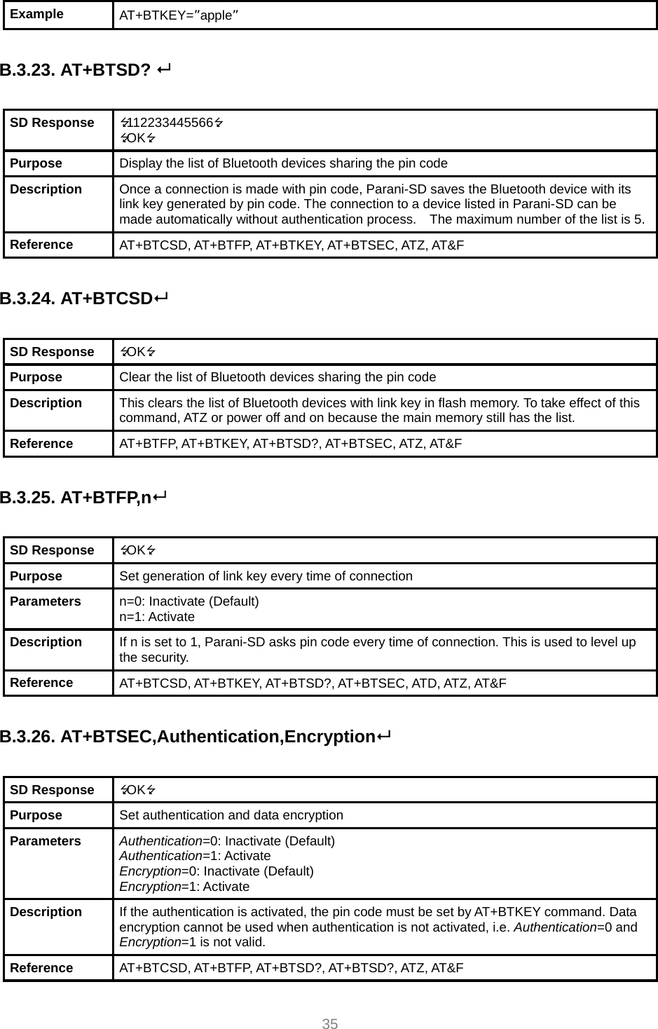  35 Example  AT+BTKEY=”apple”  B.3.23. AT+BTSD?   SD Response  112233445566 OK Purpose  Display the list of Bluetooth devices sharing the pin code Description  Once a connection is made with pin code, Parani-SD saves the Bluetooth device with its link key generated by pin code. The connection to a device listed in Parani-SD can be made automatically without authentication process.    The maximum number of the list is 5.Reference  AT+BTCSD, AT+BTFP, AT+BTKEY, AT+BTSEC, ATZ, AT&amp;F  B.3.24. AT+BTCSD  SD Response  OK Purpose  Clear the list of Bluetooth devices sharing the pin code Description  This clears the list of Bluetooth devices with link key in flash memory. To take effect of this command, ATZ or power off and on because the main memory still has the list. Reference  AT+BTFP, AT+BTKEY, AT+BTSD?, AT+BTSEC, ATZ, AT&amp;F  B.3.25. AT+BTFP,n  SD Response  OK Purpose  Set generation of link key every time of connection Parameters  n=0: Inactivate (Default) n=1: Activate Description  If n is set to 1, Parani-SD asks pin code every time of connection. This is used to level up the security. Reference  AT+BTCSD, AT+BTKEY, AT+BTSD?, AT+BTSEC, ATD, ATZ, AT&amp;F  B.3.26. AT+BTSEC,Authentication,Encryption  SD Response  OK Purpose  Set authentication and data encryption Parameters  Authentication=0: Inactivate (Default) Authentication=1: Activate Encryption=0: Inactivate (Default) Encryption=1: Activate Description  If the authentication is activated, the pin code must be set by AT+BTKEY command. Data encryption cannot be used when authentication is not activated, i.e. Authentication=0 and Encryption=1 is not valid. Reference  AT+BTCSD, AT+BTFP, AT+BTSD?, AT+BTSD?, ATZ, AT&amp;F 
