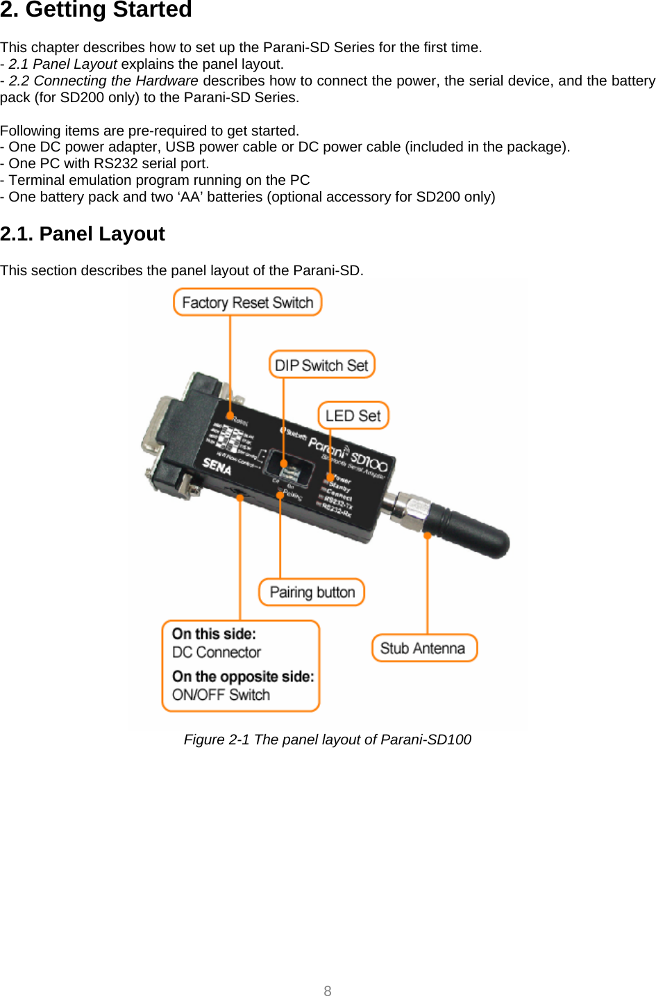  8 2. Getting Started  This chapter describes how to set up the Parani-SD Series for the first time. - 2.1 Panel Layout explains the panel layout. - 2.2 Connecting the Hardware describes how to connect the power, the serial device, and the battery pack (for SD200 only) to the Parani-SD Series.  Following items are pre-required to get started. - One DC power adapter, USB power cable or DC power cable (included in the package). - One PC with RS232 serial port. - Terminal emulation program running on the PC - One battery pack and two ‘AA’ batteries (optional accessory for SD200 only)  2.1. Panel Layout             This section describes the panel layout of the Parani-SD.  Figure 2-1 The panel layout of Parani-SD100    