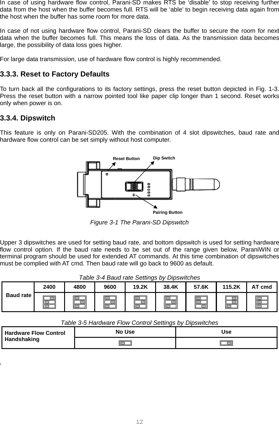  12 In case of using hardware flow control, Parani-SD makes RTS be ‘disable’ to stop receiving further data from the host when the buffer becomes full. RTS will be ‘able’ to begin receiving data again from the host when the buffer has some room for more data.  In case of not using hardware flow control, Parani-SD clears the buffer to secure the room for next data when the buffer becomes full. This means the loss of data. As the transmission data becomes large, the possibility of data loss goes higher.  For large data transmission, use of hardware flow control is highly recommended.  3.3.3. Reset to Factory Defaults  To turn back all the configurations to its factory settings, press the reset button depicted in Fig. 1-3. Press the reset button with a narrow pointed tool like paper clip longer than 1 second. Reset works only when power is on.  3.3.4. Dipswitch    This feature is only on Parani-SD205. With the combination of 4 slot dipswitches, baud rate and hardware flow control can be set simply without host computer.     Figure 3-1 The Parani-SD Dipswitch  Upper 3 dipswitches are used for setting baud rate, and bottom dipswitch is used for setting hardware flow control option. If the baud rate needs to be set out of the range given below, ParaniWIN or terminal program should be used for extended AT commands. At this time combination of dipswitches must be complied with AT cmd. Then baud rate will go back to 9600 as default.  Table 3-4 Baud rate Settings by Dipswitches 2400 4800 9600 19.2K 38.4K 57.6K 115.2K AT cmdBaud rate                 Table 3-5 Hardware Flow Control Settings by Dipswitches No Use  Use Hardware Flow Control Handshaking      ‘     Pairing Button Dip Switch Reset Button 