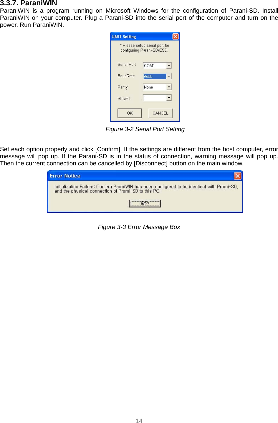  14 3.3.7. ParaniWIN ParaniWIN is a program running on Microsoft Windows for the configuration of Parani-SD. Install ParaniWIN on your computer. Plug a Parani-SD into the serial port of the computer and turn on the power. Run ParaniWIN.      Figure 3-2 Serial Port Setting  Set each option properly and click [Confirm]. If the settings are different from the host computer, error message will pop up. If the Parani-SD is in the status of connection, warning message will pop up. Then the current connection can be cancelled by [Disconnect] button on the main window.   Figure 3-3 Error Message Box    