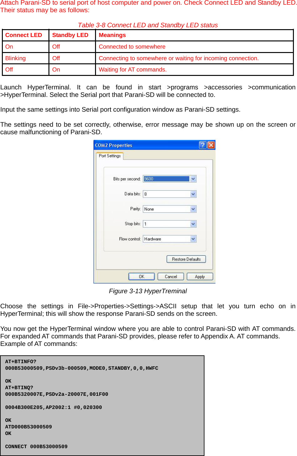  21  Attach Parani-SD to serial port of host computer and power on. Check Connect LED and Standby LED. Their status may be as follows:  Table 3-8 Connect LED and Standby LED status Connect LED  Standby LED  Meanings On  Off  Connected to somewhere Blinking  Off  Connecting to somewhere or waiting for incoming connection. Off On Waiting for AT commands.  Launch HyperTerminal. It can be found in start &gt;programs &gt;accessories &gt;communication &gt;HyperTerminal. Select the Serial port that Parani-SD will be connected to.  Input the same settings into Serial port configuration window as Parani-SD settings.  The settings need to be set correctly, otherwise, error message may be shown up on the screen or cause malfunctioning of Parani-SD.  Figure 3-13 HyperTreminal  Choose the settings in File-&gt;Properties-&gt;Settings-&gt;ASCII setup that let you turn echo on in HyperTerminal; this will show the response Parani-SD sends on the screen.  You now get the HyperTerminal window where you are able to control Parani-SD with AT commands. For expanded AT commands that Parani-SD provides, please refer to Appendix A. AT commands. Example of AT commands:  AT+BTINFO? 000B53000509,PSDv3b-000509,MODE0,STANDBY,0,0,HWFC  OK AT+BTINQ? 000B5320007E,PSDv2a-20007E,001F00  0004B300E205,AP2002:1 #0,020300  OK ATD000B53000509 OK  CONNECT 000B53000509 